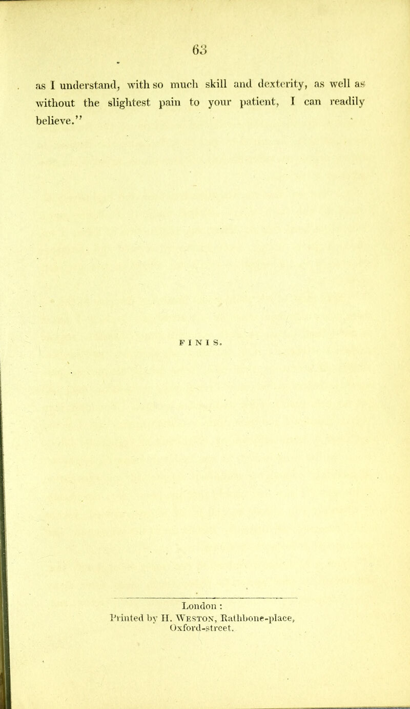 as I understand, with so much skill and dexterity, as well as without the slightest pain to your patient, I can readily believe.” FINIS. London: Printed by H. Weston, Rathbone-place, Oxford-street.