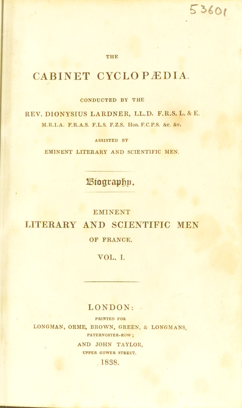 S’ 2>60( THE CABINET CYCLOPAEDIA. ✓ CONDUCTED BY THE REV. DIONYSIUS LARDNER, LL.D. F.R.S. L. & E. M.R.I.A. F.R.A.S. F.L.S. F.Z.S. Hon. F.C.P.S. &c. &c. ASSISTED BY EMINENT LITERARY AND SCIENTIFIC MEN. 115tograpF)p. EMINENT LITERARY AND SCIENTIFIC MEN OF FRANCE. VOL. I. LONDON: PRINTED FOR LONGMAN, ORME, BROWN, GREEN, & LONGMANS, PATERNOSTER-ROW ; AND JOHN TAYLOR, UPPER COWER STREET. 1838.