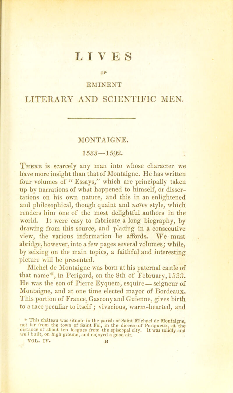 LIVES OP EMINENT LITERARY AND SCIENTIFIC MEN. MONTAIGNE. 1533—1592. There is scarcely any man into whose character we have more insight than that of Montaigne. He has written four volumes of “ Essays,” which are principally taken up by narrations of what happened to himself, or disser- tations on his own nature, and this in an enlightened and philosophical, though quaint and na'ive style, which renders him one of the most delightful authors in the world. It were easy to fabricate a long biography, by drawing from this source, and placing in a consecutive view, the various information he affords. We must abridge, however, into a few pages several volumes; while, by seizing on the main topics, a faithful and interesting picture will be presented. Michel de Montaigne was born at his paternal castle of that name*, in Perigord, on the 8th of February, 1.533. He was the son of Pierre Eyquem, esquire—seigneur of Montaigne, and at one time elected mayor of Bordeaux. This portion of France, Gascony and Guienne, gives birth to a race peculiar to itself; vivacious, warm-hearted, and * This chAtenu was situate in the parish of Saint Michael de Montaigne, not tar from the town of Saint Foi, in the diocese of Perigueux, at the distance of about ten leagues from the episcopal city. It was solidly and well built, on high ground, and enjoyed a good air. VOL. IV. B
