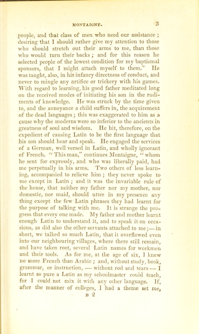 people, and that class of men who need our assistance ; desiring that I should rather give my attention to those who should stretch out their arms to me, than those who would turn their backs ; and for this reason he selected people of the lowest condition for my baptismal sponsors, that I might attach myself to them.” He was taught, also, in his infancy directness of conduct, and never to mingle any artifice or trickery with his games. With regard to learning, his good father meditated long on the received modes of initiating his son in the rudi- ments of knowledge. He was struck by the time given to, and the annoyance a child suffers in, the acquirement of the dead languages; this was exaggerated to him as a cause why the moderns were so inferior to the ancients in greatness of soul and wisdom. He hit, therefore, on the expedient of causing Latin to be the first language that his son should hear and speak. He engaged the services of a German, well versed in Latin, and wholly ignorant of French. “ This man,” continues Montaigne, “whom he sent for expressly, and who was liberally paid, had me perpetually in his arms. Two others of less learn- ing, accompanied to relieve him; they never spoke to me except in Latin ; and it was the invariable rule of the house, that neither my father nor my mother, nor domestic, nor maid, should utter in my presence any thing except the few Latin phrases they had learnt for the purpose of talking with me. It is strange the pro- gress that every one made. My father and mother learnt enough Latin to understand it, and to speak it on occa- sions, as did also the other servants attached to me;—in short, we talked so much Latin, that it overflowed even into our neighbouring villages, where there still remain, and have taken root, several Latin names for workmen and their tools. As for me, at the age of six, I knew no more French than Arabic ; and, without study, book, grammar, or instruction, .— without rod and tears— I learnt as pure a Latin as my schoolmaster could teach, for I could not mix it with any other language. If, after the manner of colleges, 1 had a theme set me, n 2