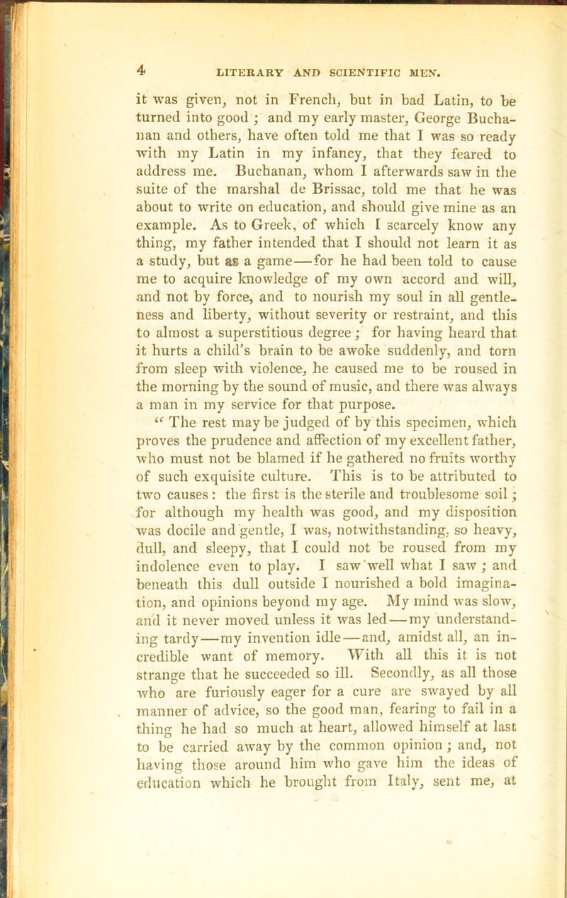 it was given, not in French, but in bad Latin, to be turned into good ; and my early master, George Bucha- nan and others, have often told me that I was so ready with my Latin in my infancy, that they feared to address me. Buchanan, whom I afterwards saw in the suite of the marshal de Brissac, told me that he was about to write on education, and should give mine as an example. As to Greek, of which I scarcely know any thing, my father intended that I should not learn it as a study, but as a game—for he had been told to cause me to acquire knowledge of my own accord and will, and not by force, and to nourish my soul in all gentle- ness and liberty, without severity or restraint, and this to almost a superstitious degree; for having heard that it hurts a child’s brain to be awoke suddenly, and torn from sleep with violence, he caused me to be roused in the morning by the sound of music, and there was always a man in my service for that purpose. “ The rest maybe judged of by this specimen, which proves the prudence and affection of my excellent father, who must not be blamed if he gathered no fruits worthy of such exquisite culture. This is to be attributed to two causes : the first is the sterile and troublesome soil; for although my health was good, and my disposition was docile and gentle, I was, notwithstanding, so heavy, dull, and sleepy, that I could not be roused from my indolence even to play. I saw well what I saw; and beneath this dull outside I nourished a bold imagina- tion, and opinions beyond my age. My mind was slow, and it never moved unless it was led — my understand- ing tardy—my invention idle—and, amidst all, an in- credible want of memory. With all this it is not strange that he succeeded so ill. Secondly, as all those who are furiously eager for a cure are swayed by all manner of advice, so the good man, fearing to fail in a thing he had so much at heart, allowed himself at last to be carried away by the common opinion ; and, not having those around him who gave him the ideas of education which he brought from Italy, sent me, at