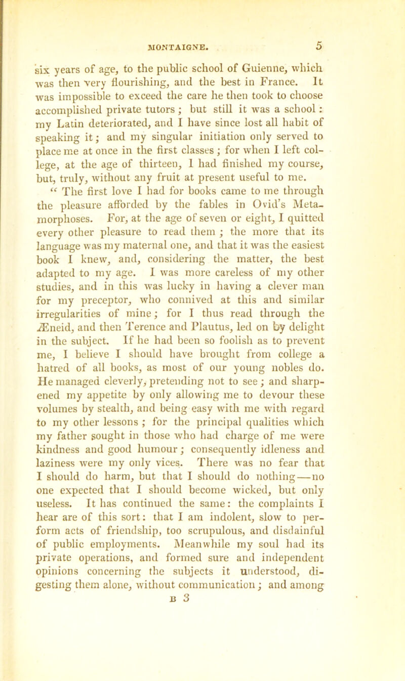 six years of age, to the public school of Guienne, which was then very flourishing, and the best in France. It was impossible to exceed the care he then took to choose accomplished private tutors ; but still it was a school : my Latin deteriorated, and I have since lost all habit of speaking it; and my singular initiation only served to place me at once in the first classes; for when I left col- lege, at the age of thirteen, 1 had finished my course, but, truly, without any fruit at present useful to me. “ The first love I had for books came to me through the pleasure afforded by the fables in Ovid’s Meta- morphoses. For, at the age of seven or eight, I quitted every other pleasure to read them ; the more that its language was my maternal one, and that it was the easiest book I knew, and, considering the matter, the best adapted to my age. I was more careless of my other studies, and in this was lucky in having a clever man for my preceptor, who connived at this and similar irregularities of mine; for I thus read through the iEneid, and then Terence and Plautus, led on by delight in the subject. If he had been so foolish as to prevent me, I believe I should have brought from college a hatred of all books, as most of our young nobles do. He managed cleverly, pretending not to see ; and sharp- ened my appetite by only allowing me to devour these volumes by stealth, and being easy with me with regard to my other lessons ; for the principal qualities which my father sought in those who had charge of me were kindness and good humour; consequently idleness and laziness were my only vices. There was no fear that I should do harm, but that I should do nothing—no one expected that I should become wicked, but only useless. It has continued the same: the complaints I hear are of this sort: that I am indolent, slow to per- form acts of friendship, too scrupulous, and disdainful of public employments. Meanwhile my soul had its private operations, and formed sure and independent opinions concerning the subjects it understood, di- gesting them alone, without communication; and among b 3