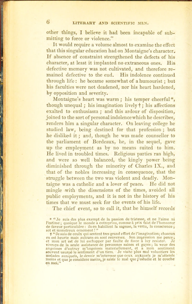 6‘ other things, I believe it had been incapable of sub- mitting to force or violence.” It would require a volume almost to examine the effect that this singular education had on Montaigne’s character. If absence of constraint strengthened the defects of his character, at least it implanted no extraneous ones. His defective memory was not cultivated, and therefore re- mained defective to the end. His indolence continued through life : he became somewhat of a humourist ; but his faculties were not deadened, nor his heart hardened, by opposition and severity. Montaigne’s heart was warm; his temper cheerful*, though unequal; his imagination lively!; his affections exalted to enthusiasm ; and this ardour of disposition, joined to the sort of personal indolence which he describes, renders him a singular character. On leaving college he studied law, being destined for that profession; but he disliked it; and, though he was made counsellor to the parliament of Bordeaux, he, in the sequel, gave up the employment as by no means suited to him. He lived in troubled times. Religious parties ran high, and were so well balanced, the kingly power being diminished through the minority of Charles IX., and that of the nobles increasing in consequence, that the struggle between the two was violent and deadly. Mon- taigne was a catholic and a lover of peace. He did not mingle with the dissensions of the times, avoided all public employments, and it is not in the history of his times that we must seek for the events of his life. The chief event, so to call it, that he himself records * “ Je suis des plus exempt de la passion de tristesse, et ne l'aime ni l’estime; quoique le monde a entreprins, commei prix faist de l’honnorer de faveur parti culiSre : ils en habillent la sagesse, la vertu, la conscience; sot et monstreux ornement! ” f “Je suis de ceulx qui sentent tres grand effort de l’imagination; chascun en est heurte mais aulcuns en sont renversez. Son impression me perce; et mon art est de lui eschapper par faulte de force a luy resister. Je vivroys de la seule assistance de perconnes saines et gaycs; la veue des angoisses d’autruy m’angoisses materiellement, et a mon sentiment souvent usurpe le sentiment d’un tiers. Je visite plus mal voluntiers les malades auxquels, le devoir m’interesse que ceux auxquels je m’attends moins et que je considere moins, je saisis le mal que j’estudie et le couche en moi.’’