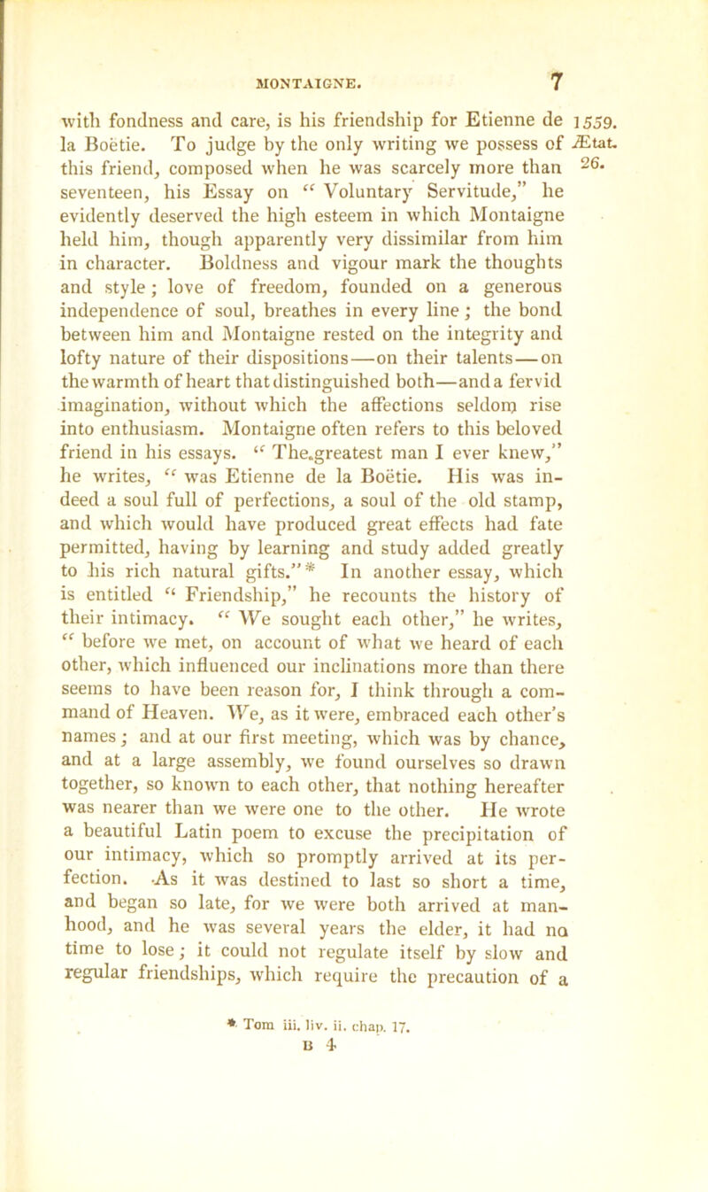 with fondness and care, is his friendship for Etienne de 1559. la Boetie. To judge by the only writing we possess of iEtat. this friend, composed when he was scarcely more than 26* seventeen, his Essay on “ Voluntary Servitude,” he evidently deserved the high esteem in which Montaigne held him, though apparently very dissimilar from him in character. Boldness and vigour mark the thoughts and style; love of freedom, founded on a generous independence of soul, breathes in every line; the bond between him and Montaigne rested on the integrity and lofty nature of their dispositions—on their talents—on the warmth of heart that distinguished both—and a fervid imagination, without which the affections seldom rise into enthusiasm. Montaigne often refers to this beloved friend in his essays. “ The.greatest man I ever knew,” he writes, “ was Etienne de la Boetie. His was in- deed a soul full of perfections, a soul of the old stamp, and which would have produced great effects had fate permitted, having by learning and study added greatly to his rich natural gifts.”* In another essay, which is entitled f‘ Friendship,” he recounts the history of their intimacy. “ We sought each other,” he writes, “ before we met, on account of what we heard of each other, which influenced our inclinations more than there seems to have been reason for, I think through a com- mand of Heaven. We, as it were, embraced each other’s names; and at our first meeting, which was by chance, and at a large assembly, we found ourselves so drawn together, so known to each other, that nothing hereafter was nearer than we were one to the other. He wrote a beautiful Latin poem to excuse the precipitation of our intimacy, which so promptly arrived at its per- fection. -As it was destined to last so short a time, and began so late, for we were both arrived at man- hood, and he was several years the elder, it had no time to lose; it could not regulate itself by slow and regular friendships, which require the precaution of a * Tom iii. liv. ii. chap. 17. u 4