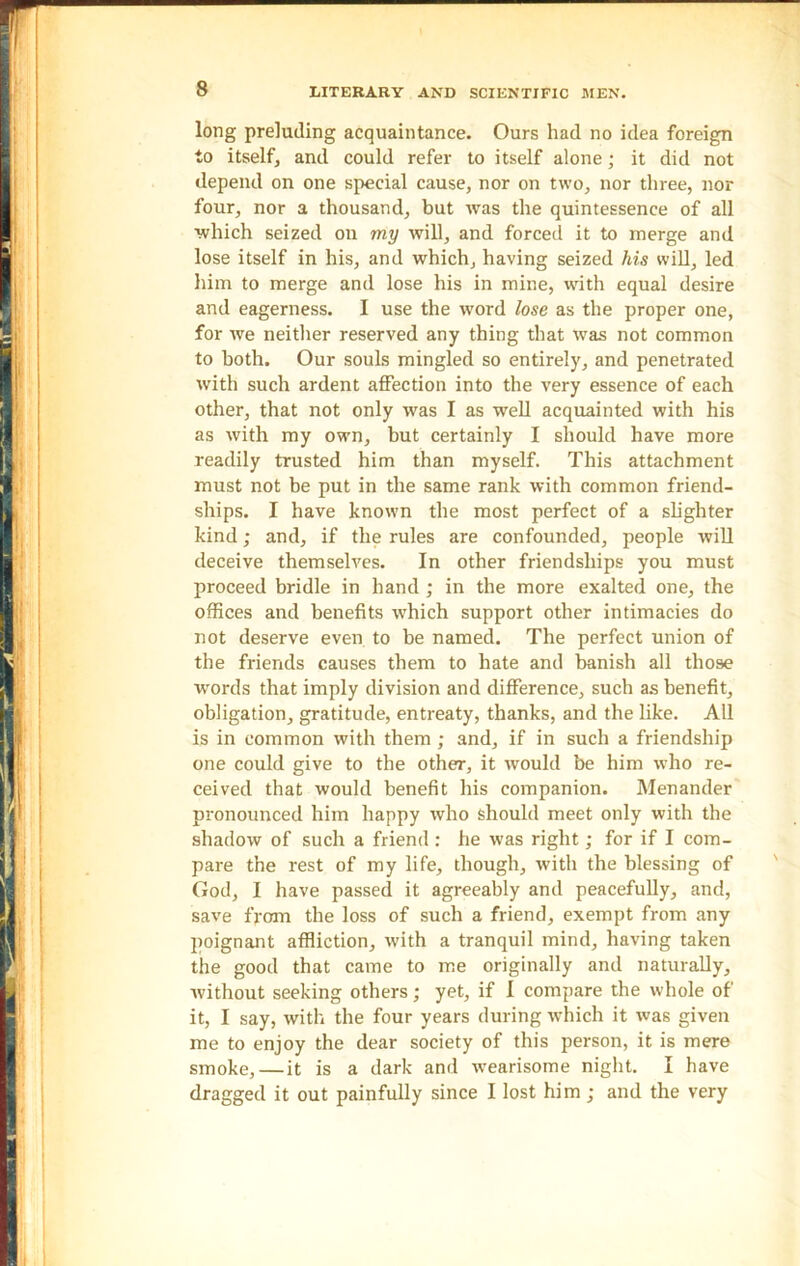 long preluding acquaintance. Ours had no idea foreign to itself, and could refer to itself alone; it did not depend on one special cause, nor on two, nor three, nor four, nor a thousand, but was the quintessence of all which seized on my will, and forced it to merge and lose itself in his, and which, having seized his will, led him to merge and lose his in mine, with equal desire and eagerness. I use the word lose as the proper one, for we neither reserved any thing that was not common to both. Our souls mingled so entirely, and penetrated with such ardent affection into the very essence of each other, that not only was I as well acquainted with his as with my own, but certainly I should have more readily trusted him than myself. This attachment must not be put in the same rank with common friend- ships. I have known the most perfect of a slighter kind; and, if the rules are confounded, people will deceive themselves. In other friendships you must proceed bridle in hand; in the more exalted one, the offices and benefits which support other intimacies do not deserve even to be named. The perfect union of the friends causes them to hate and banish all those words that imply division and difference, such as benefit, obligation, gratitude, entreaty, thanks, and the like. All is in common with them ; and, if in such a friendship one could give to the other, it would be him who re- ceived that would benefit his companion. Menander pronounced him happy who should meet only with the shadow of such a friend : he was right; for if I com- pare the rest of my life, though, with the blessing of God, I have passed it agreeably and peacefully, and, save from the loss of such a friend, exempt from any poignant affliction, with a tranquil mind, having taken the good that came to me originally and naturally, without seeking others; yet, if I compare the whole of it, I say, with the four years during which it was given me to enjoy the dear society of this person, it is mere smoke, — it is a dark and wearisome night. I have dragged it out painfully since I lost him ; and the very