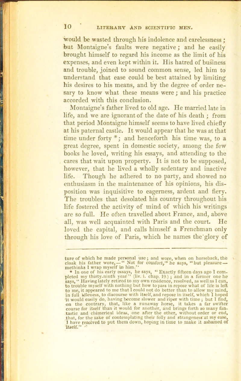 would be wasted through his indolence and carelessness ; but Montaigne’s faults were negative; and he easily brought himself to regard his income as the limit of his expenses, and even kept within it. His hatred of business and trouble, joined to sound common sense, led him to understand that ease could he best attained by limiting his desires to his means, and by the degree of order ne- sary to know what these means were; and his practice accorded with this conclusion. Montaigne’s father lived to old age. He married late in life, and we are ignorant of the date of his death ; from that period Montaigne himself seems to have lived chiefly at his paternal castle. It would appear that he was at that time under forty * *; and henceforth his time was, to a great degree, spent in domestic society, among the few books he loved, writing his essays, and attending to the cares that wait upon property. It is not to be supposed, however, that he lived a wholly sedentary and inactive life. Though he adhered to no party, and showed no enthusiasm in the maintenance of his opinions, his dis- position was inquisitive to eagerness, ardent and fiery. The troubles that desolated his country throughout his life fostered the activity of mind of which his writings are so full. He often travelled about France, and, above all, was well acquainted with Paris and the court. He loved the capital, and calls himself a Frenchman only through his love of Paris, which he names the'glory of ture of which he made personal use; and wore, when on horseback, the cloak his father wore, — “ Not for comfort,” he says, “but pleasure — methinks I wrap myself in him.” * In one of his early essays, he says, “ Exactly fifteen days ago I com- pleted my thirty-ninth year” (liv. i. chap. 19) ; and in a former one he says, “ Having lately retired to my own residence, resolved, as well as 1 can, to trouble myself with nothing but how to pass in repose what of life is left to me, it appeared to me that I could not do better than to allow my mind, in full idleness, to discourse with itself, and repose in itself, which I hoped it would easily do, having become slower and riper with time ; but I find, on the contrary, that, like a runaway horse, it takes a far swifter course for itself than it would for another, and brings forth so many fan- tastic and chimerical ideas, one after the other, without order or end, that, for the sake of contemplating their folly and strangeness at my ease, I have resolved to put them down, hoping in time to make it ashamed of itself.”