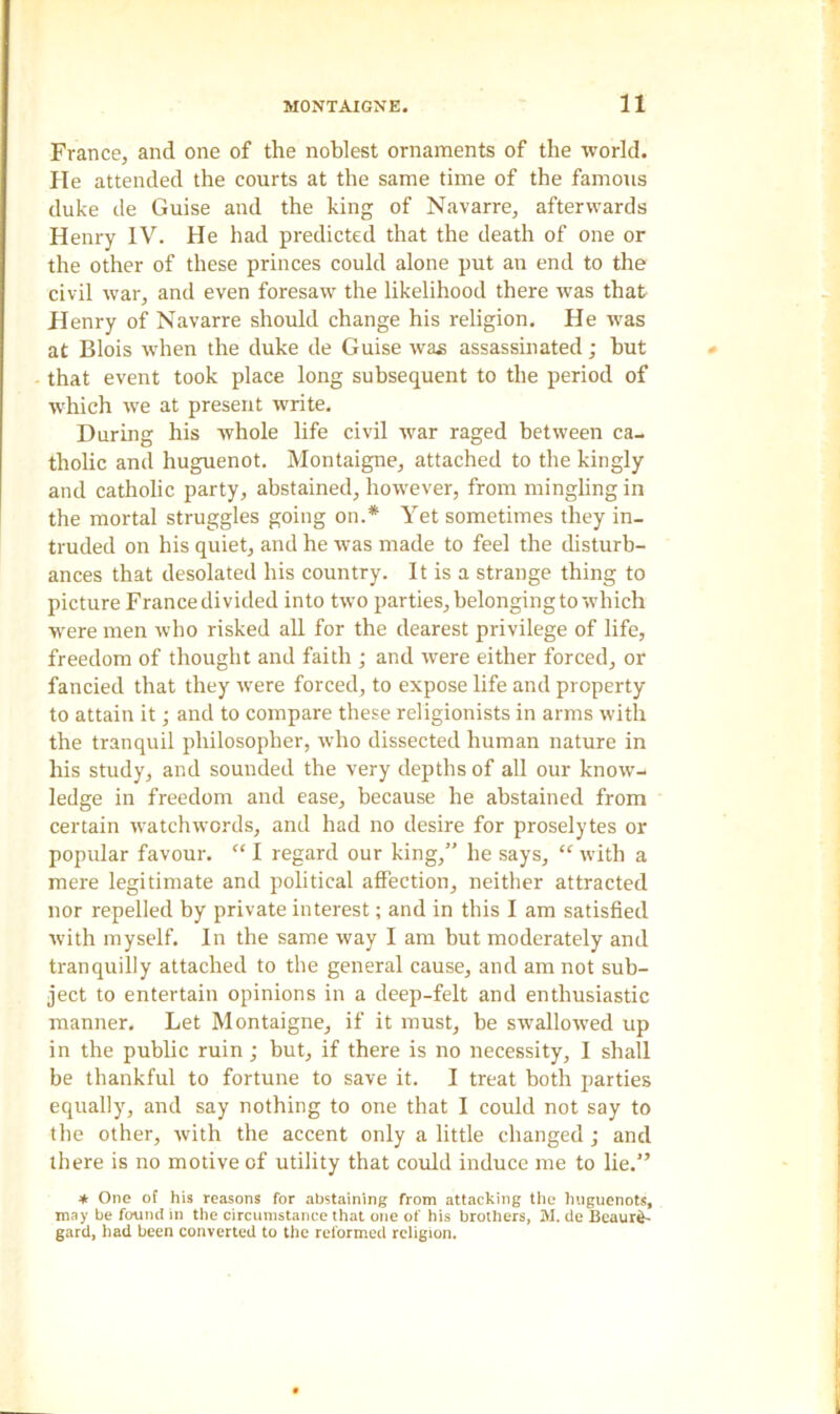 France, and one of the noblest ornaments of the world. He attended the courts at the same time of the famous duke de Guise and the king of Navarre, afterwards Henry IV. He had predicted that the death of one or the other of these princes could alone put an end to the civil war, and even foresaw the likelihood there was that Henry of Navarre should change his religion. He was at Blois wrhen the duke de Guise was assassinated; hut that event took place long subsequent to the period of which we at present write. During his whole life civil wrar raged between ca- tholic and huguenot. Montaigne, attached to the kingly and catholic party, abstained, however, from mingling in the mortal struggles going on.* Yet sometimes they in- truded on his quiet, and he was made to feel the disturb- ances that desolated his country. It is a strange thing to picture France divided into two parties, belonging to which were men who risked all for the dearest privilege of life, freedom of thought and faith ; and were either forced, or fancied that they were forced, to expose life and property to attain it; and to compare these religionists in arms with the tranquil philosopher, who dissected human nature in his study, and sounded the very depths of all our know- ledge in freedom and ease, because he abstained from certain watchwords, and had no desire for proselytes or popular favour. “ I regard our king,” he says, “ with a mere legitimate and political affection, neither attracted nor repelled by private interest; and in this I am satisfied with myself. In the same way I am but moderately and tranquilly attached to the general cause, and am not sub- ject to entertain opinions in a deep-felt and enthusiastic manner. Let Montaigne, if it must, be swallowed up in the public ruin ; but, if there is no necessity, I shall be thankful to fortune to save it. I treat both parties equally, and say nothing to one that I could not say to the other, with the accent only a little changed ; and there is no motive of utility that could induce me to lie.” * One of his reasons for abstaining from attacking the huguenots, may be found in the circumstance that one of his brothers, M. de Beaure- gard, had been converted to the reformed religion.