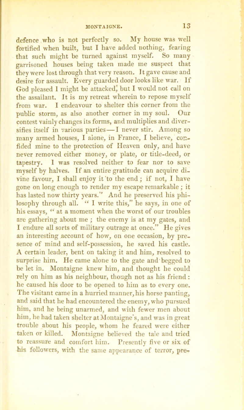defence who is not perfectly so. My house was well fortified when built, but I have added nothing, fearing that such might be turned against myself. So many garrisoned houses being taken made me suspect that they were lost through that very reason. 11 gave cause and desire for assault. Every guarded door looks like war. If God pleased 1 might be attacked' but I would not call on the assailant. It is my retreat wherein to repose myself from war. I endeavour to shelter this corner from the public storm, as also another corner in my soul. Our contest vainly changes its forms, and multiplies and diver- sifies itself in various parties—I never stir. Among so many armed houses, I alone, in France, I believe, con- fided mine to the protection of Heaven only, and have never removed either money, or plate, or title-deed, or tapestry. 1 was resolved neither to fear nor to save myself by halves. If an entire gratitude can acquire di- vine favour, I shall enjoy it'to the end; if not, I have gone on long enough to render my escape remarkable ; it has lasted now thirty years.” And he preserved his phi- losophy through all. “ I write this,” he says, in one of his essays, “ at a moment when the worst of our troubles are gathering about me ; the enemy is at my gates, and I endure all sorts of military outrage at once.” He gives an interesting account of how, on one occasion, by pre- sence of mind and self-possession, he saved his castle. A certain leader, bent on taking it and him, resolved to surprise him. He came alone to the gate andbegged to be let in. Montaigne knew him, and thought he could rely on him as his neighbour, though not as his friend: he caused his door to be opened to him as to every one. The visitant came in a hurried manner,his horse panting, and said that he had encountered the enemy, who pursued him, and he being unarmed, and with fewer men about him, he had taken shelter at Montaigne’s, and was in great trouble about his people, whom he feared were either taken or killed. Montaigne believed the tale and tried to reassure and comfort him. Presently five or six of his followers, with the same appearance of terror, pre-