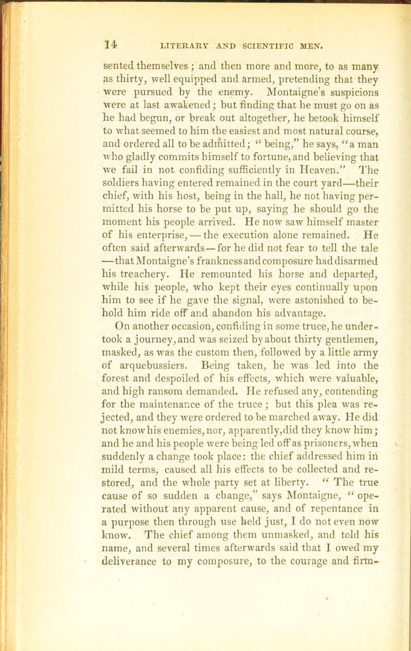 sented themselves ; and then more and more, to as many as thirty, well equipped and armed, pretending that they were pursued by the enemy. Montaigne’s suspicions were at last awakened; but finding that he must go on as he had begun, or break out altogether, he betook himself to what seemed to him the easiest and most natural course, and ordered all to be admitted; “ being,” he says, “a man who gladly commits himself to fortune, and believing that wTe fail in not confiding sufficiently in Heaven.” The soldiers having entered remained in the court yard—their chief, with his host, being in the hall, he not having per- mitted his horse to be put up, saying he should go the moment his people arrived. He now saw himself master of his enterprise, — the execution alone remained. He often said afterwards—for he did not fear to tell the tale —that Montaigne’s frankness and composure had disarmed his treachery. He remounted his horse and departed, while his people, who kept their eyes continually upon him to see if he gave the signal, were astonished to be- hold him ride off and abandon his advantage. On another occasion, confiding in some truce, he under- took a journey, and was seized by about thirty gentlemen, masked, as was the custom then, followed by a little army of arquehussiers. Being taken, he was led into the forest and despoiled of his effects, which were valuable, and high ransom demanded. He refused any, contending for the maintenance of the truce; but this plea was re- jected, and they were ordered to he marched away. He did not knowhis enemies,nor, apparently,did they know him; and he and his people were being led off as prisoners, when suddenly a change took place: the chief addressed him in mild terms, caused all his effects to be collected and re- stored, and the whole party set at liberty. “ The true cause of so sudden a change,” says Montaigne, “ ope- rated without any apparent cause, and of repentance in a purpose then through use held just, I do not even now know. The chief among them unmasked, and told his name, and several times afterwards said that I owed my deliverance to my composure, to the courage and firm-