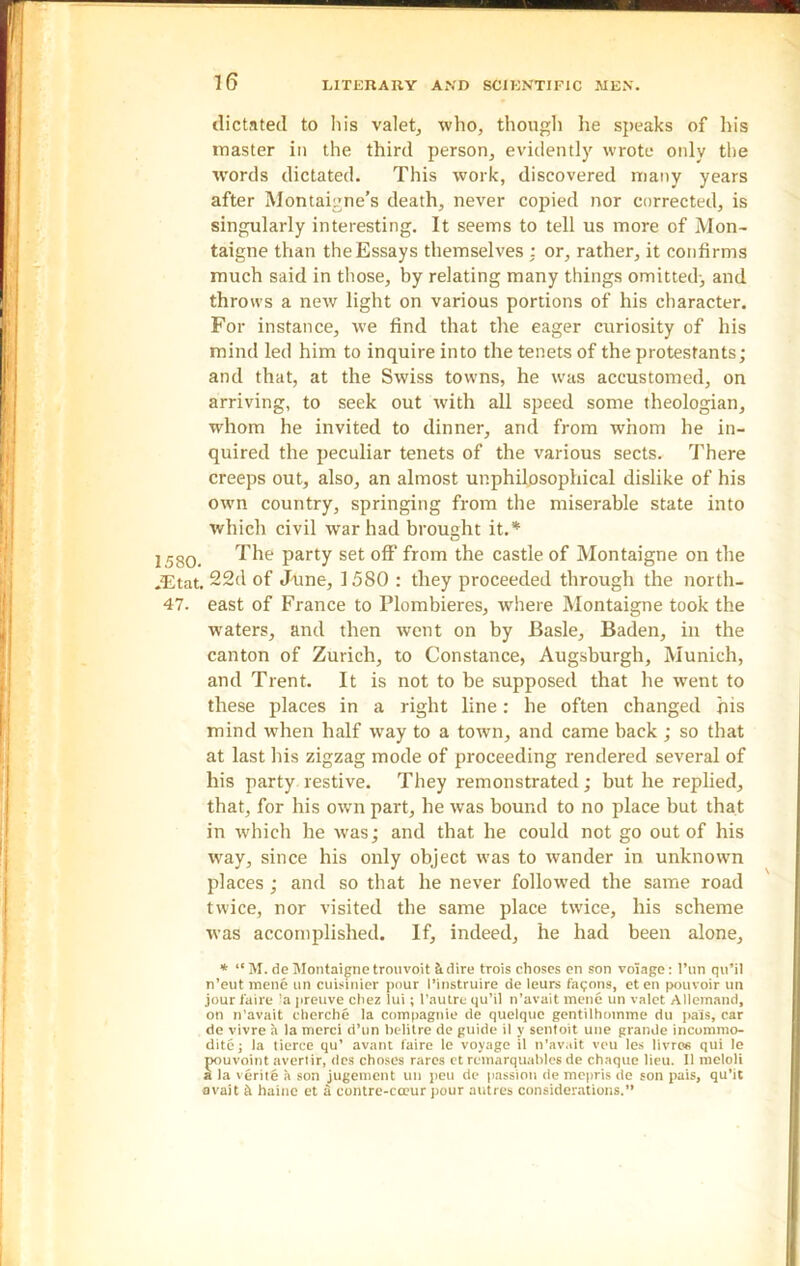 dictated to his valet, who, though he speaks of his master in the third person, evidently wrote only the words dictated. This work, discovered many years after Montaigne’s death, never copied nor corrected, is singularly interesting. It seems to tell us more of Mon- taigne than the Essays themselves : or, rather, it confirms much said in those, by relating many things omitted; and throws a new light on various portions of his character. For instance, we find that the eager curiosity of his mind led him to inquire into the tenets of the protestants; and that, at the Swiss towns, he was accustomed, on arriving, to seek out with all speed some theologian, whom he invited to dinner, and from whom he in- quired the peculiar tenets of the various sects. There creeps out, also, an almost unphilosophical dislike of his own country, springing from the miserable state into which civil war had brought it.* 2 58Q The party set off from the castle of Montaigne on the .Etat. 22d of June, 1580 : they proceeded through the north- 47. east of France to Plombieres, where Montaigne took the waters, and then went on by Basle, Baden, in the canton of Zurich, to Constance, Augsburgh, Munich, and Trent. It is not to be supposed that he went to these places in a right line: he often changed his mind when half way to a town, and came back ; so that at last his zigzag mode of proceeding rendered several of his party restive. They remonstrated; but he replied, that, for his own part, he was bound to no place but that in which he was; and that he could not go out of his way, since his only object was to wander in unknown places ; and so that he never followed the same road twice, nor visited the same place twice, his scheme was accomplished. If, indeed, he had been alone, * “ M. de Montaigne trouvoit & dire trois choses en son voiagc: l’un qil’il n’eut mene tin cuisinier pour I’instruire de leurs fagons, eten pouvoir un jour i'aire 'a preuve cliez lui; l’autre qu’il n’avait mene un valet Allemand, on n’avait cherche la compagnie de quelquc gentilhomme du pais, car de vivre a la merci d’un belitre de guide il y sentoit une grande incommo- dite; la tierce qu’ avant faire le voyage il n'avait veu les livres qui le pouvoint avertir, des choses rares ct remarquables de chaque lieu. Il meloli a la verite a son jugement un peu de passion de mepris de son pais, qu’it avait & haine ct 3 contre-cceur pour autres considerations.”