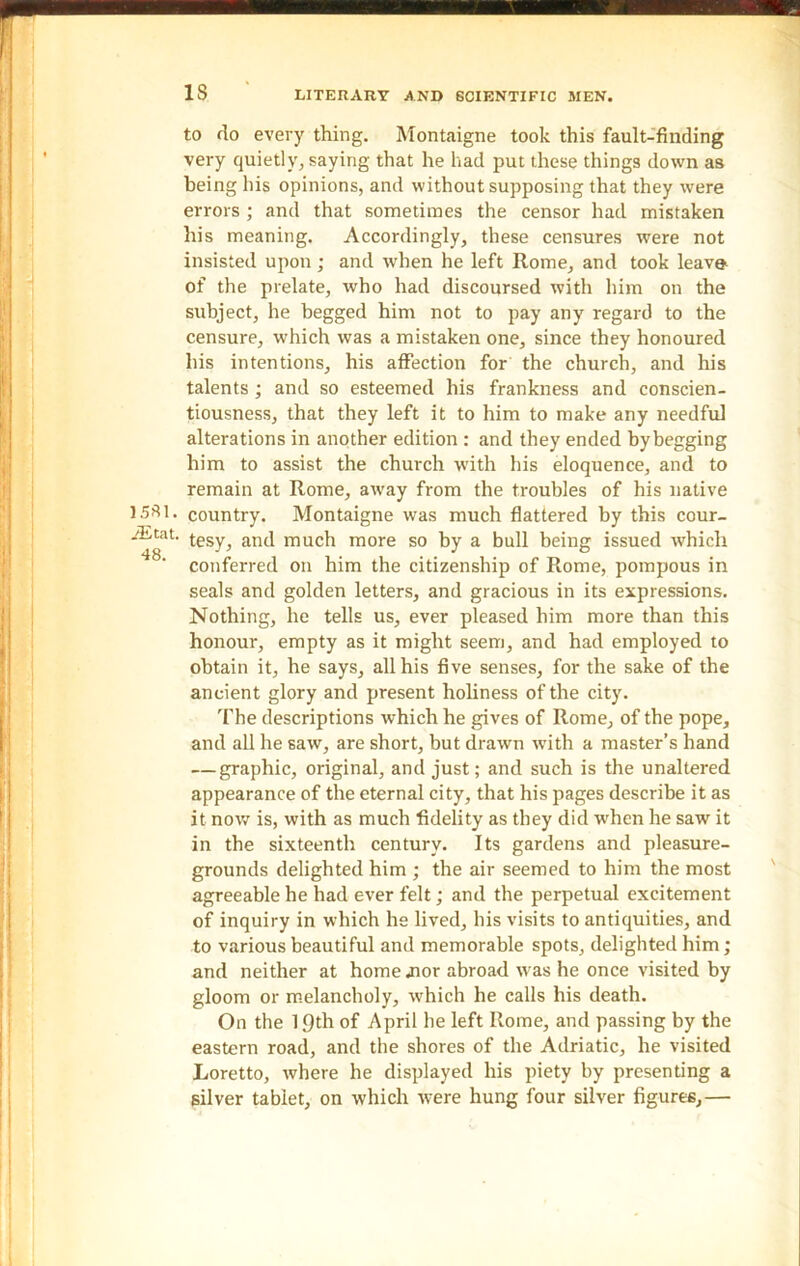 IS 1581. iEtat. 48. to do every thing. Montaigne took this fault-finding very quietly, saying that he had put these things down as being liis opinions, and without supposing that they were errors ; and that sometimes the censor had mistaken his meaning. Accordingly, these censures were not insisted upon ; and when he left Rome, and took leave of the prelate, who had discoursed with him on the subject, he begged him not to pay any regard to the censure, which was a mistaken one, since they honoured his intentions, his affection for the church, and his talents; and so esteemed his frankness and conscien- tiousness, that they left it to him to make any needful alterations in another edition : and they ended by begging him to assist the church with his eloquence, and to remain at Rome, away from the troubles of his native country. Montaigne was much flattered by this cour- tesy, and much more so by a bull being issued which conferred on him the citizenship of Rome, pompous in seals and golden letters, and gracious in its expressions. Nothing, he tells us, ever pleased him more than this honour, empty as it might seem, and had employed to obtain it, he says, all his five senses, for the sake of the ancient glory and present holiness of the city. The descriptions which he gives of Rome, of the pope, and all he saw, are short, but drawn with a master’s hand — graphic, original, and just; and such is the unaltered appearance of the eternal city, that his pages describe it as it now is, with as much fidelity as they did when he saw it in the sixteenth century. Its gardens and pleasure- grounds delighted him ; the air seemed to him the most agreeable he had ever felt; and the perpetual excitement of inquiry in which he lived, his visits to antiquities, and to various beautiful and memorable spots, delighted him; and neither at home .nor abroad was he once visited by gloom or melancholy, which he calls his death. On the 19th of April be left Rome, and passing by the eastern road, and the shores of the Adriatic, he visited Loretto, where he displayed his piety by presenting a silver tablet, on which were hung four silver figures,—