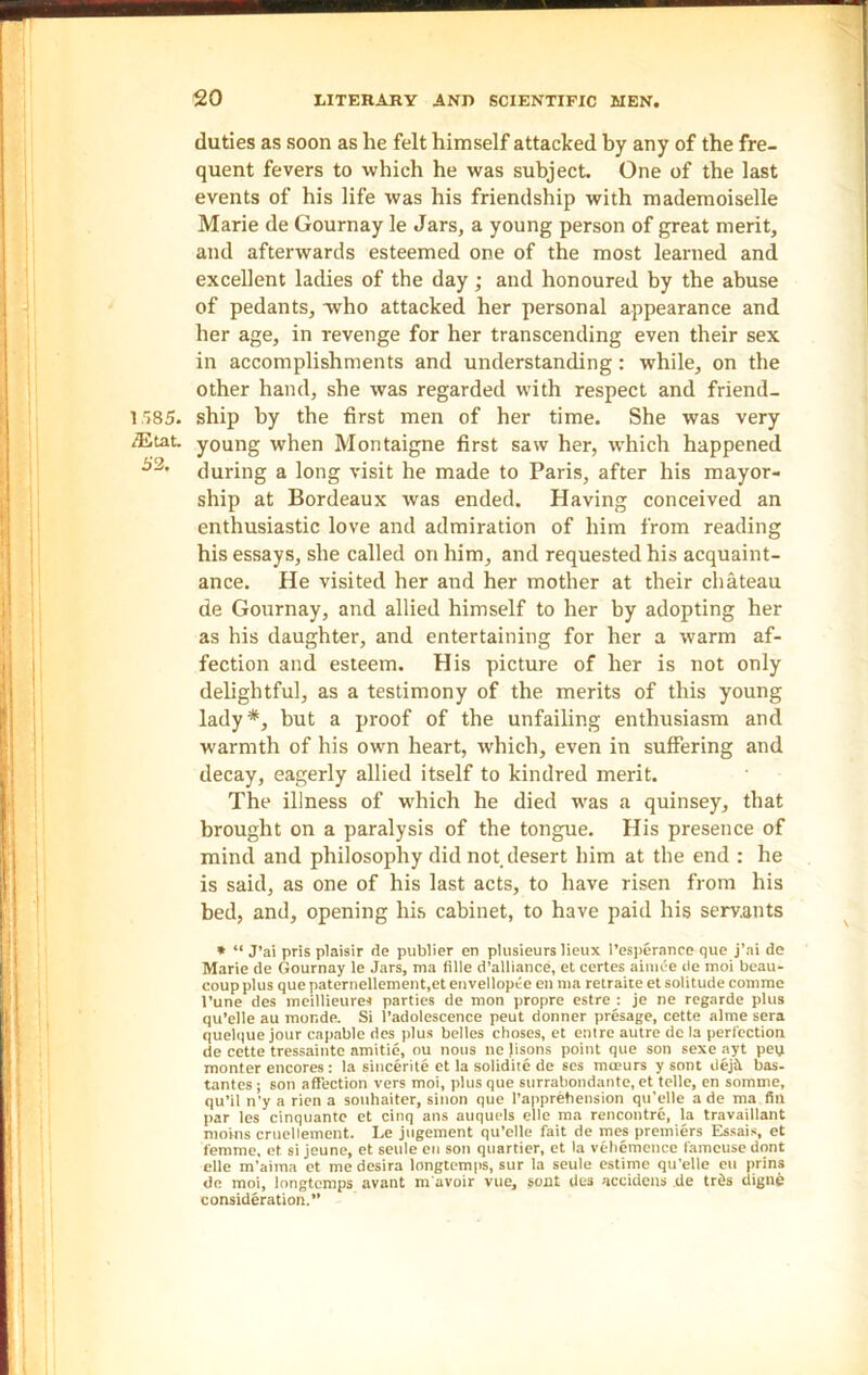 duties as soon as he felt himself attacked by any of the fre- quent fevers to which he was subject. One of the last events of his life was his friendship with mademoiselle Marie de Gournay le Jars, a young person of great merit, and afterwards esteemed one of the most learned and excellent ladies of the day; and honoured by the abuse of pedants, who attacked her personal appearance and her age, in revenge for her transcending even their sex in accomplishments and understanding: while, on the other hand, she was regarded with respect and friend- 1585. ship by the first men of her time. She was very /Etat. young when Montaigne first saw her, which happened 53’ during a long visit he made to Paris, after his mayor- ship at Bordeaux was ended. Having conceived an enthusiastic love and admiration of him from reading his essays, she called on him, and requested his acquaint- ance. He visited her and her mother at their chateau de Gournay, and allied himself to her by adopting her as his daughter, and entertaining for her a warm af- fection and esteem. His picture of her is not only delightful, as a testimony of the merits of this young lady*, but a proof of the unfailing enthusiasm and warmth of his own heart, which, even in suffering and decay, eagerly allied itself to kindred merit. The illness of which he died was a quinsey, that brought on a paralysis of the tongue. His presence of mind and philosophy did not, desert him at the end : he is said, as one of his last acts, to have risen from his bed, and, opening his cabinet, to have paid his servants * “ J’ai pris plaisir de publier en plusieurs ]ieux l’esperance que j’ai de Marie de Gournay le Jars, ma fille d’alliance, et certes aimee de moi beau- coup plus quepaternellement.et envellopee en ma retraite et solitude comme l’une des meillieure* parties de mon propre estrej je ne regarde plus qu’elle au mor.de. Si l’adolescence peut donner presage, cette alme sera quelque jour capable des plus belles choses, et entre autre de la perfection de cette tressaintc amitie, ou nous ne lisons point que son sexe ayt pen monter encores : la sincerite et la solidite de ses mceurs y sont dejit bas- tantes; son affection vers moi, plus que surrabondante, et telle, en somme, qu’il n'y a rien a souhaiter, sinon que l’anprehension qu’elle a de ma fin par les cinquante et cinq ans auquels elle ma rencontre, la travaillant moins cruellement. Le jugement qu’elle fait de mes premiers Essais, et femme, et si jeune, et settle en son quartier, et la vehemence famcuse dont elle m’aima et me desira longtemps, sur la seule estime qu'elle en prins de moi, longtemps avant m avoir vue, sont des accidens de trds digne consideration.”