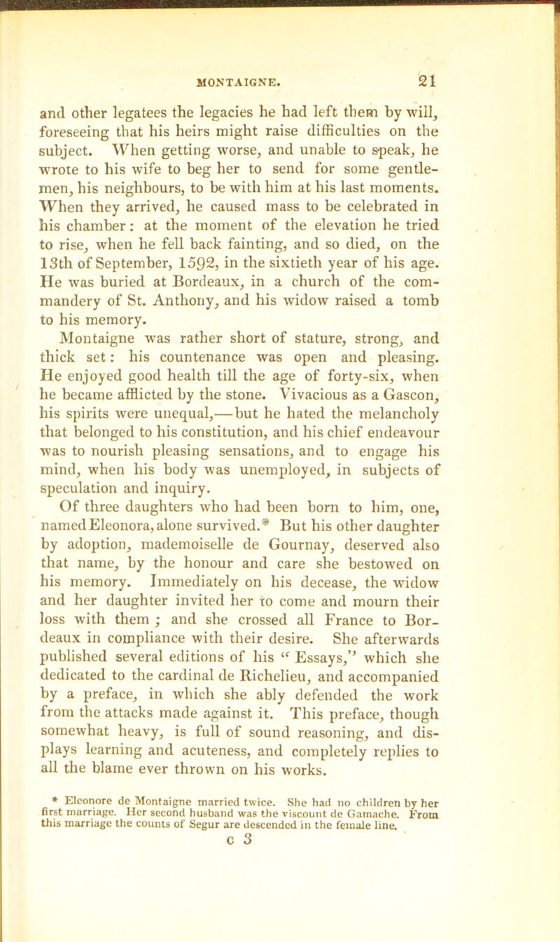 and other legatees the legacies he had left them by will, foreseeing that his heirs might raise difficulties on the subject. When getting worse, and unable to speak, he wrote to his wife to beg her to send for some gentle- men, his neighbours, to be with him at his last moments. When they arrived, he caused mass to be celebrated in his chamber: at the moment of the elevation he tried to rise, when he fell back fainting, and so died, on the 13th of September, 1592, in the sixtieth year of his age. He was buried at Bordeaux, in a church of the com- mandery of St. Anthony, and his widow raised a tomb to his memory. Montaigne was rather short of stature, strong, and thick set: his countenance was open and pleasing. He enjoyed good health till the age of forty-six, when he became afflicted by the stone. Vivacious as a Gascon, his spirits were unequal,—but he hated the melancholy that belonged to his constitution, and his chief endeavour was to nourish pleasing sensations, and to engage his mind, when his body was unemployed, in subjects of speculation and inquiry. Of three daughters who had been born to him, one, named Eleonora, alone survived.* But his other daughter by adoption, mademoiselle de Gournay, deserved also that name, by the honour and care she bestowed on his memory. Immediately on his decease, the widow and her daughter invited her to come and mourn their loss with them ; and she crossed all France to Bor- deaux in compliance with their desire. She afterwards published several editions of his “ Essays,” which she dedicated to the cardinal de Richelieu, and accompanied by a preface, in which she ably defended the work from the attacks made against it. This preface, though somewhat heavy, is full of sound reasoning, and dis- plays learning and acuteness, and completely replies to all the blame ever thrown on his works. * Elconore de Montaigne married twice. She had no children by her first marriage. Her second husband was the viscount de Gamache. From this marriage the counts of Segur are descended in the female line.