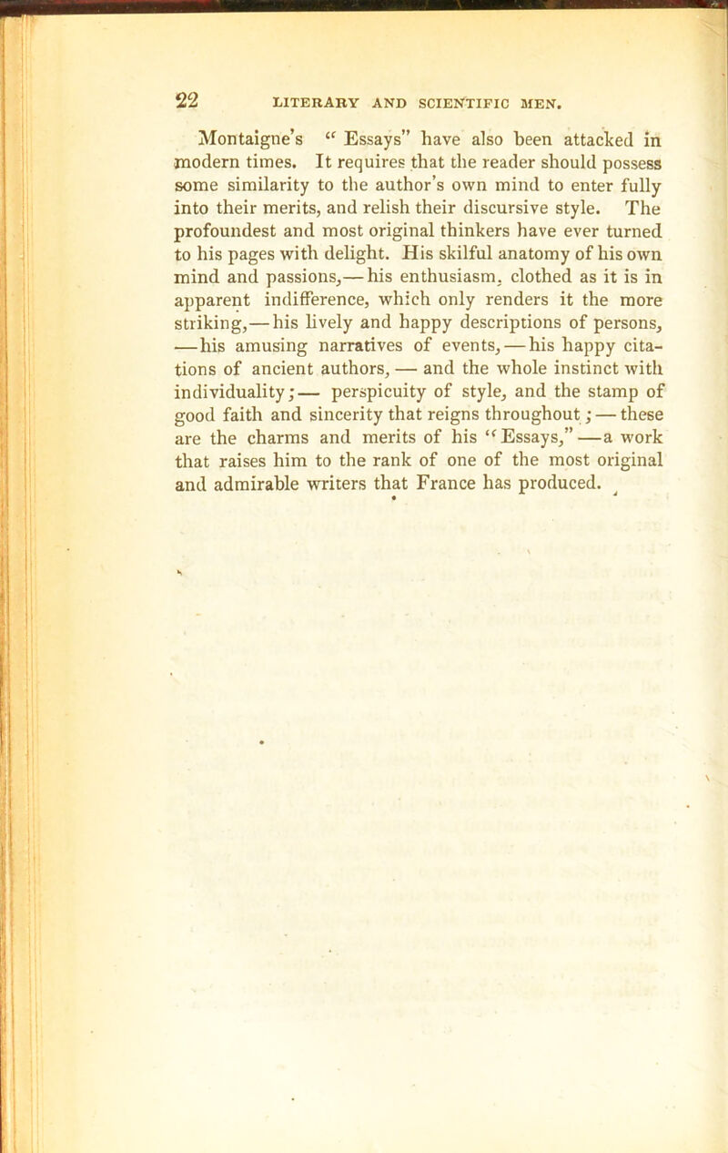 Montaigne’s “ Essays” have also been attacked in modern times. It requires that the reader should possess some similarity to the author’s own mind to enter fully into their merits, and relish their discursive style. The profoundest and most original thinkers have ever turned to his pages with delight. His skilful anatomy of his own mind and passions,— his enthusiasm, clothed as it is in apparent indifference, which only renders it the more striking,—his lively and happy descriptions of persons, —his amusing narratives of events, — his happy cita- tions of ancient authors, — and the whole instinct with individuality;— perspicuity of style, and the stamp of good faith and sincerity that reigns throughout; — these are the charms and merits of his l< Essays,”—a work that raises him to the rank of one of the most original and admirable writers that France has produced.