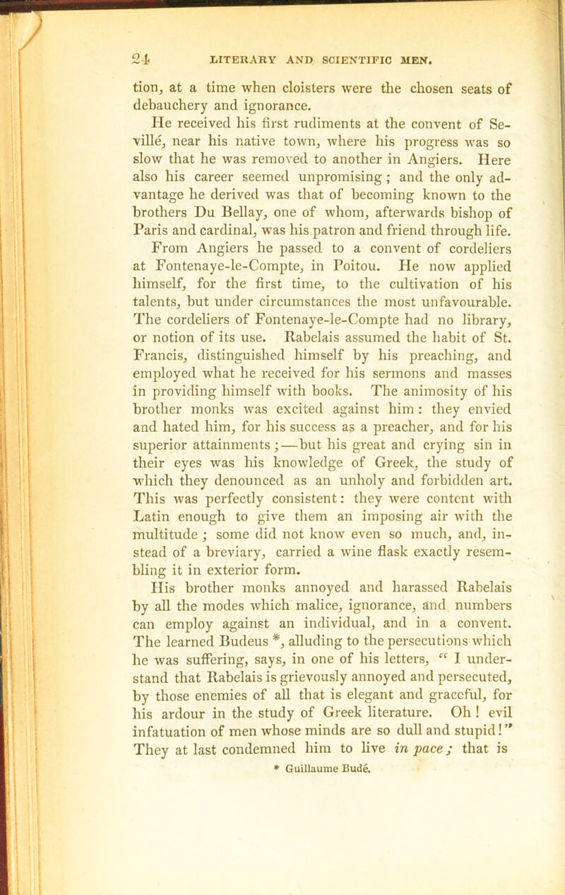 tion, at a time when cloisters were the chosen seats of debauchery and ignorance. He received his first rudiments at the convent of Se- ville, near his native town, where his progress was so slow that he was removed to another in Angiers. Here also his career seemed unpromising ; and the only ad- vantage he derived was that of becoming known to the brothers Du Bellay, one of whom, afterwards bishop of Paris and cardinal, was his patron and friend through life. From Angiers he passed to a convent of cordeliers at Fontenaye-le-Compte, in Poitou. He now applied himself, for the first time, to the cultivation of his talents, but under circumstances the most unfavourable. The cordeliers of Fontenaye-le-Compte had no library, or notion of its use. Rabelais assumed the habit of St. Francis, distinguished himself by his preaching, and employed what he received for his sermons and masses in providing himself with books. The animosity of his brother monks was excited against him : they envied and hated him, for his success as a preacher, and for his superior attainments;—but his great and crying sin in their eyes was his knowledge of Greek, the study of which they denounced as an unholy and forbidden art. This was perfectly consistent: they were content with Latin enough to give them an imposing air with the multitude ; some did not know even so much, and, in- stead of a breviary, carried a wine flask exactly resem- bling it in exterior form. His brother monks annoyed and harassed Rabelais by all the modes which malice, ignorance, and numbers can employ against an individual, and in a convent. The learned Budeus *, alluding to the persecutions which he was suffering, says, in one of his letters, “ I under- stand that Rabelais is grievously annoyed and persecuted, by those enemies of all that is elegant and graceful, for his ardour in the study of Greek literature. Oh ! evil infatuation of men whose minds are so dull and stupid!” They at last condemned him to live in pace j that is * Guillaume Bude.
