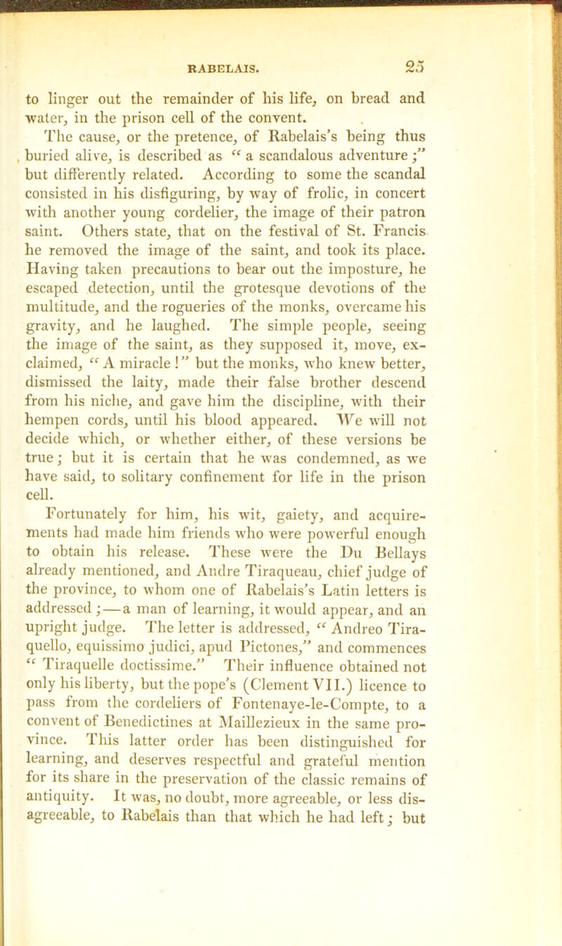 to linger out the remainder of his life, on bread and water, in the prison cell of the convent. The cause, or the pretence, of Rabelais’s being thus , buried alive, is described as “ a scandalous adventure but differently related. According to some the scandal consisted in his disfiguring, by way of frolic, in concert with another young cordelier, the image of their patron saint. Others state, that on the festival of St. Francis he removed the image of the saint, and took its place. Having taken precautions to bear out the imposture, he escaped detection, until the grotesque devotions of the multitude, and the rogueries of the monks, overcame his gravity, and he laughed. The simple people, seeing the image of the saint, as they supposed it, move, ex- claimed, “ A miracle ! ” but the monks, who knew better, dismissed the laity, made their false brother descend from his niche, and gave him the discipline, with their hempen cords, until his blood appeared. We will not decide which, or whether either, of these versions be true; but it is certain that he was condemned, as we have said, to solitary confinement for life in the prison cell. Fortunately for him, his wit, gaiety, and acquire- ments had made him friends who were powerful enough to obtain his release. These were the Hu Bellays already mentioned, and Andre Tiraqueau, chief judge of the province, to whom one of Rabelais’s Latin letters is addressed ; — a man of learning, it would appear, and an upright judge. The letter is addressed, “ Andreo Tira- quello, equissimo judici, apud Pictones,” and commences “ Tiraquelle doctissime.” Their influence obtained not only his liberty, but the pope’s (Clement VII.) licence to pass from the cordeliers of Fontenaye-le-Compte, to a convent of Benedictines at Maillezieux in the same pro- vince. This latter order has been distinguished for learning, and deserves respectful and grateful mention for its share in the preservation of the classic remains of antiquity. It was, no doubt, more agreeable, or less dis- agreeable, to Rabelais than that which he had left; but