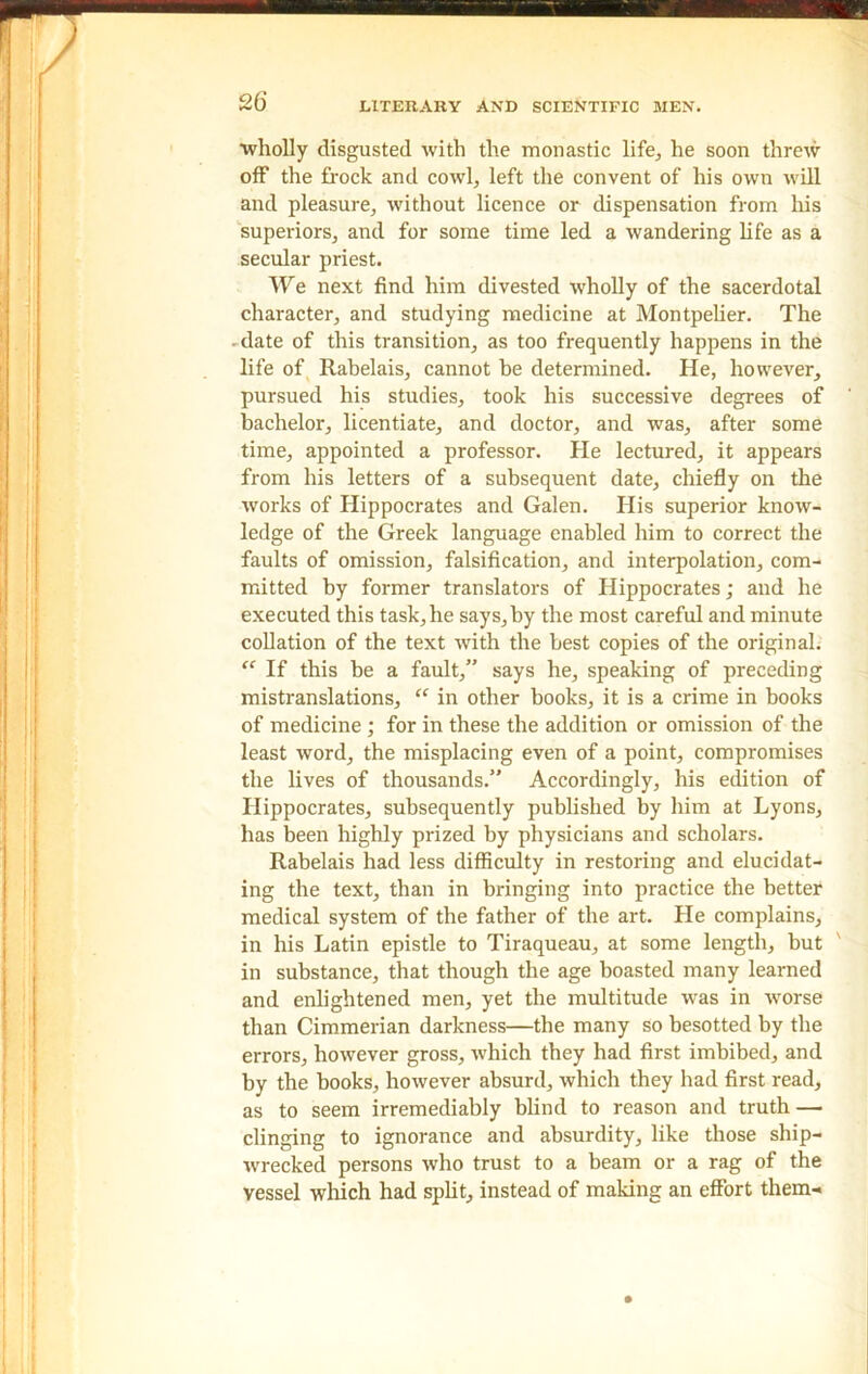 •wholly disgusted with the monastic life, he soon threw off the frock and cowl, left the convent of his own will and pleasure, without licence or dispensation from his superiors, and for some time led a wandering life as a secular priest. We next find him divested wholly of the sacerdotal character, and studying medicine at Montpelier. The ■ date of this transition, as too frequently happens in the life of Rabelais, cannot be determined. He, however, pursued his studies, took his successive degrees of bachelor, licentiate, and doctor, and was, after some time, appointed a professor. He lectured, it appears from his letters of a subsequent date, chiefly on the works of Hippocrates and Galen. His superior know- ledge of the Greek language enabled him to correct the faults of omission, falsification, and interpolation, com- mitted by former translators of Hippocrates; and he executed this task, he says,by the most careful and minute collation of the text with the best copies of the original. “ If this be a fault,” says he, speaking of preceding mistranslations, “ in other books, it is a crime in books of medicine ; for in these the addition or omission of the least word, the misplacing even of a point, compromises the lives of thousands.” Accordingly, his edition of Hippocrates, subsequently published by him at Lyons, has been highly prized by physicians and scholars. Rabelais had less difficulty in restoring and elucidat- ing the text, than in bringing into practice the better medical system of the father of the art. He complains, in his Latin epistle to Tiraqueau, at some length, but in substance, that though the age boasted many learned and enlightened men, yet the multitude was in worse than Cimmerian darkness—the many so besotted by the errors, however gross, which they had first imbibed, and by the books, however absurd, which they had first read, as to seem irremediably blind to reason and truth — clinging to ignorance and absurdity, like those ship- wrecked persons who trust to a beam or a rag of the vessel which had split, instead of making an effort them-