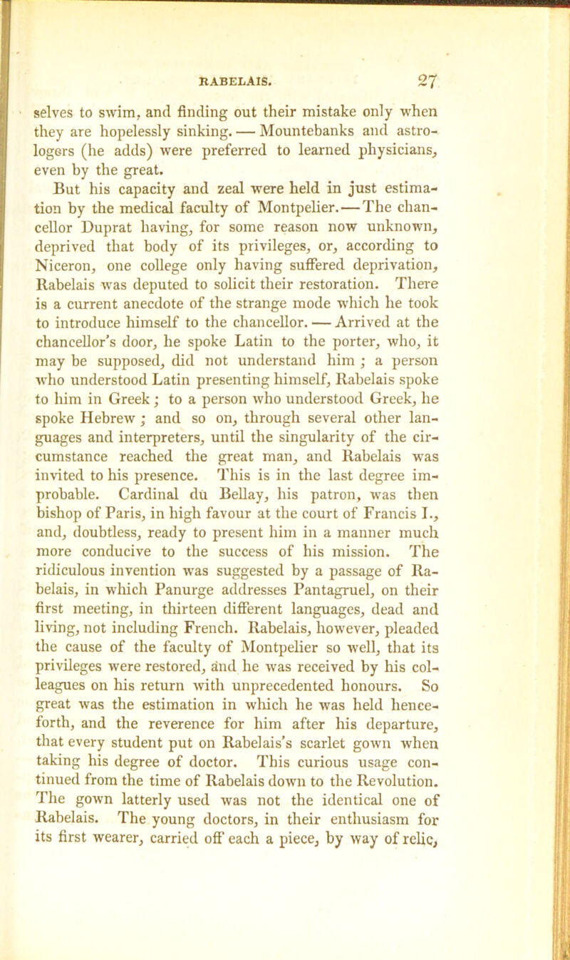 selves to swim, and finding out their mistake only when they are hopelessly sinking. — Mountebanks and astro- logers (he adds) were preferred to learned physicians, even by the great. But his capacity and zeal were held in just estima- tion by the medical faculty of Montpelier. — The chan- cellor Duprat having, for some reason now unknown, deprived that body of its privileges, or, according to Niceron, one college only having suffered deprivation, Rabelais was deputed to solicit their restoration. There is a current anecdote of the strange mode which he took to introduce himself to the chancellor. — Arrived at the chancellor's door, he spoke Latin to the porter, who, it may be supposed, did not understand him ; a person who understood Latin presenting himself, Rabelais spoke to him in Greek; to a person who understood Greek, he spoke Hebrew ; and so on, through several other lan- guages and interpreters, until the singularity of the cir- cumstance reached the great man, and Rabelais was invited to his presence. This is in the last degree im- probable. Cardinal du Bellay, his patron, was then bishop of Paris, in high favour at the court of Francis I., and, doubtless, ready to present him in a manner much more conducive to the success of his mission. The ridiculous invention was suggested by a passage of Ra- belais, in which Panurge addresses Pantagruel, on their first meeting, in thirteen different languages, dead and living, not including French. Rabelais, however, pleaded the cause of the faculty of Montpelier so well, that its privileges were restored, and he was received by his col- leagues on his return with unprecedented honours. So great was the estimation in which he was held hence- forth, and the reverence for him after his departure, that every student put on Rabelais’s scarlet gown when taking his degree of doctor. This curious usage con- tinued from the time of Rabelais down to the Revolution. The gown latterly used was not the identical one of Rabelais. The young doctors, in their enthusiasm for its first wearer, carried off each a piece, by way of relic,