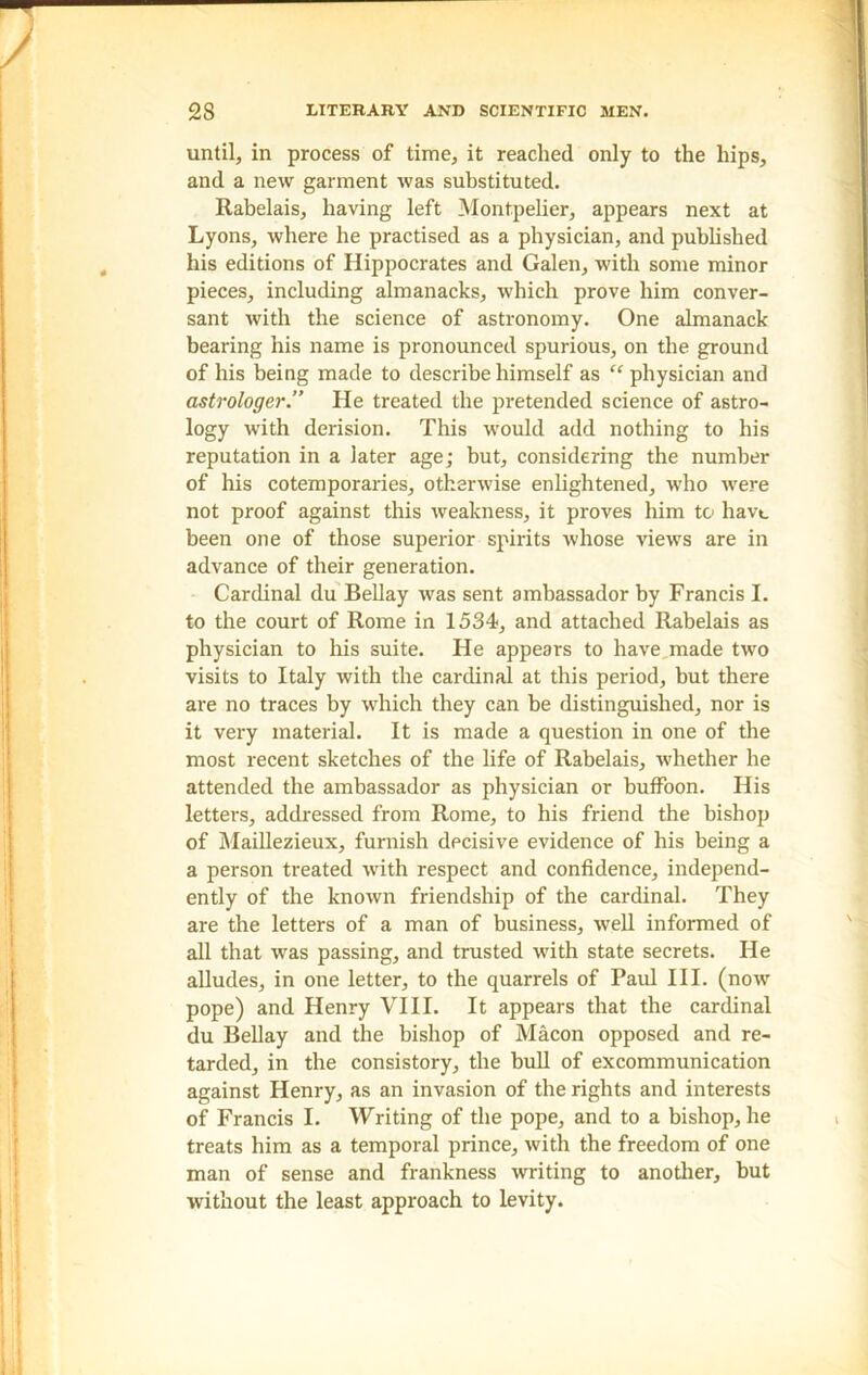 until, in process of time, it reached only to the hips, and a new garment was substituted. Rabelais, having left Montpelier, appears next at Lyons, where he practised as a physician, and published his editions of Hippocrates and Galen, with some minor pieces, including almanacks, which prove him conver- sant with the science of astronomy. One almanack bearing his name is pronounced spurious, on the ground of his being made to describe himself as “ physician and astrologer.” He treated the pretended science of astro- logy with derision. This would add nothing to his reputation in a later age; but, considering the number of his cotemporaries, otherwise enlightened, who were not proof against this weakness, it proves him to havt. been one of those superior spirits whose views are in advance of their generation. Cardinal du Bellay was sent ambassador by Francis I. to the court of Rome in 1534, and attached Rabelais as physician to his suite. He appears to have,made two visits to Italy with the cardinal at this period, but there are no traces by which they can be distinguished, nor is it very material. It is made a question in one of the most recent sketches of the life of Rabelais, whether he attended the ambassador as physician or buffoon. His letters, addressed from Rome, to his friend the bishop of Maillezieux, furnish decisive evidence of his being a a person treated with respect and confidence, independ- ently of the known friendship of the cardinal. They are the letters of a man of business, well informed of all that was passing, and trusted with state secrets. He alludes, in one letter, to the quarrels of Paul III. (now pope) and Henry VIII. It appears that the cardinal du Bellay and the bishop of Macon opposed and re- tarded, in the consistory, the bull of excommunication against Henry, as an invasion of the rights and interests of Francis I. Writing of the pope, and to a bishop, he treats him as a temporal prince, with the freedom of one man of sense and frankness writing to another, but without the least approach to levity.