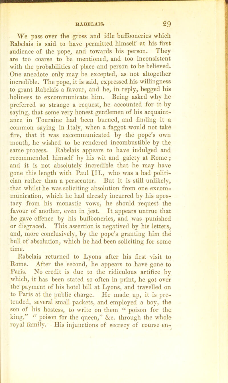 We pass over the gross and idle buffooneries which Rabelais is said to have permitted himself at his first audience of the pope, and towards his person. They are too coarse to be mentioned, and too inconsistent with the probabilities of place and person to be believed. One anecdote only may be excepted, as not altogether incredible. The pope, it is said, expressed his willingness to grant Rabelais a favour, and he, in reply, begged his holiness to excommunicate him. Being asked why he preferred so strange a request, he accounted for it by saying, that some very honest gentlemen of his acquaint- ance in Touraine had been burned, and finding it a common saying in Italy, when a faggot would not take fire, that it was excommunicated by the pope’s own mouth, he wished to be rendered incombustible by the same process. Rabelais appears to have indulged and recommended himself by his wit and gaiety at Rome ; and it is not absolutely incredible that he may have gone this length with Paul III., who was a bad politi- cian rather than a persecutor. But it is still unlikely, that whilst he was soliciting absolution from one excom- munication, which he had already incurred by his apos- tacy from his monastic vows, he should request the favour of another, even in jest. It appears untrue that he gave offence by his buffooneries, and was punished or disgraced. This assertion is negatived by his letters, and, more conclusively, by the pope’s granting him the bull of absolution, which he had been soliciting for some time. Rabelais returned to Lyons after his first visit to Rome. After the second, he appears to have gone to Paris. No credit is due to the ridiculous artifice by which, it has been stated so often in print, he got over the payment of his hotel bill at Lyons, and travelled on to Paris at the public charge. He made up, it is pre- tended, several small packets, and employed a boy, the son of his hostess, to write on them “ poison for the king,” “ poison for the queen,” &c. through the whole royal family. His injunctions of secrecy of course en-