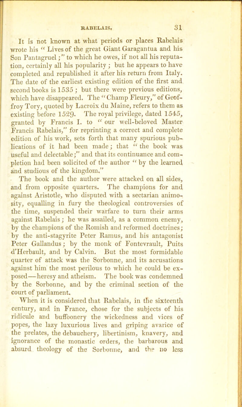 It is not known at what periods or places Rabelais wrote his “ Lives of the great Giant Garagantua and his Son Pantagruel; ” to which he owes, if not all his reputa- tion, certainly all his popularity ; but he appears to have completed and republished it after his return from Italy. The date of the earliest existing edition of the first and second books is 1535 ; but there were previous editions, which have disappeared. The “Champ Fleury,” of Geof- froy Tory, quoted by Lacroix du Maine, refers to them as existing before 1529- The royal privilege, dated 1545, granted by Francis I. to “ our well-beloved Master Francis Rabelais,” for reprinting a correct and complete edition of his work, sets forth that many spurious pub- lications of it had been made; that “ the book was useful and delectable;” and that its continuance and com- pletion had been solicited of the author “ by the learned and studious of the kingdom.” The book and the author were attacked on all sides, and from opposite quarters. The champions for and against Aristotle, who disputed with a sectarian animo- sity, equalling in fury the theological controversies of the time, suspended their warfare to turn their arms against Rabelais; he wras assailed, as a common enemy, by the champions of the Romish and reformed doctrines; by the anti-stagyrite Peter Ramus, and his antagonist Peter Gallandus; by the monk of Fontevrault, Puits d’Herbault, and by Calvin. But the most formidable quarter of attack was the Sorbonne, and its accusations against him the most perilous to which he could be ex- posed—heresy and atheism. The book was condemned by the Sorbonne, and by the criminal section of the court of parliament. When it is considered that Rabelais, in the sixteenth century, and in France, chose for the subjects of his ridicule and buffoonery the wickedness and vices of popes, the lazy luxurious lives and griping avarice of the prelates, the debauchery, libertinism, knavery, and ignorance of the monastic orders, the barbarous and absurd theology of the Sorbonne, and the no less