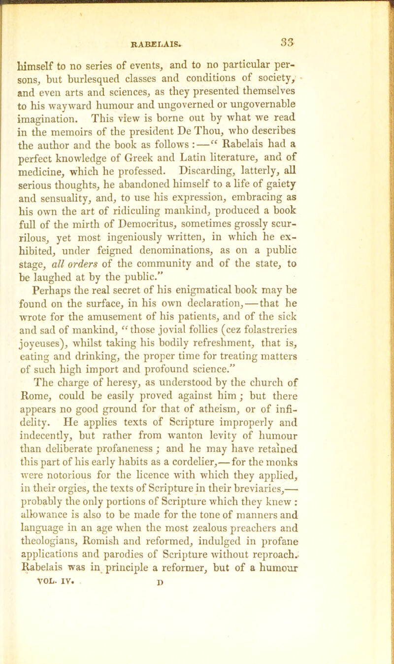 himself to no series of events, and to no particular per- sons, but burlesqued classes and conditions of society, and even arts and sciences, as they presented themselves to his wayward humour and ungoverned or ungovernable imagination. This view is borne out by what we read in the memoirs of the president De Thou, who describes the author and the book as follows :—“ Rabelais had a perfect knowledge of Greek and Latin literature, and of medicine, which he professed. Discarding, latterly, all serious thoughts, he abandoned himself to a life of gaiety and sensuality, and, to use his expression, embracing as his own the art of ridiculing mankind, produced a book full of the mirth of Democritus, sometimes grossly scur- rilous, yet most ingeniously written, in which he ex- hibited, under feigned denominations, as on a public stage, all orders of the community and of the state, to be laughed at by the public.” Perhaps the real secret of his enigmatical book may be found on the surface, in his own declaration,—that he wrote for the amusement of his patients, and of the sick and sad of mankind, “those jovial follies (cez folastreries joyeuses), whilst taking his bodily refreshment, that is, eating and drinking, the proper time for treating matters of such high import and profound science.” The charge of heresy, as understood by the church of Rome, could be easily proved against him ; but there appears no good ground for that of atheism, or of infi- delity. He applies texts of Scripture improperly and indecently, but rather from wanton levity of humour than deliberate profaneness ; and he may have retained this part of his early habits as a cordelier,—for the monks were notorious for the licence with which they applied, in their orgies, the texts of Scripture in their breviaries,— probably the only portions of Scripture which they knew : allowance is also to be made for the tone of manners and language in an age when the most zealous preachers and theologians, Romish and reformed, indulged in profane applications and parodies of Scripture without reproach.. Rabelais was in principle a reformer, but of a humour vol. xv. i>