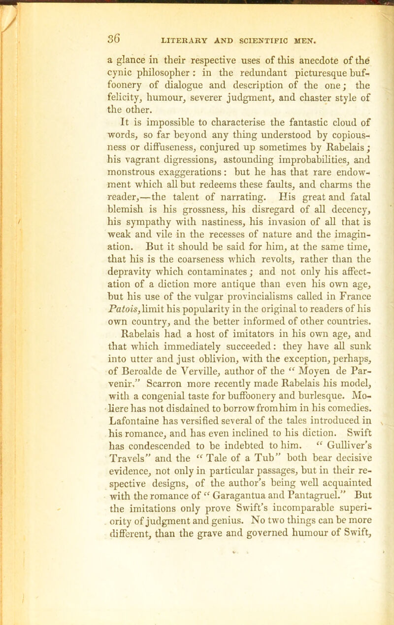 a glance in their respective uses of this anecdote of the cynic philosopher: in the redundant picturesque buf- foonery of dialogue and description of the one; the felicity, humour, severer judgment, and chaster style of the other. It is impossible to characterise the fantastic cloud of words, so far beyond any thing understood by copious- ness or diffuseness, conjured up sometimes by Rabelais; his vagrant digressions, astounding improbabilities, and monstrous exaggerations: but he has that rare endow- ment which all but redeems these faults, and charms the reader,—the talent of narrating. His great and fatal blemish is his grossness, his disregard of all decency, his sympathy with nastiness, his invasion of all that is weak and vile in the recesses of nature and the imagin- ation. But it should be said for him, at the same time, that his is the coarseness which revolts, rather than the depravity which contaminates; and not only his affect- ation of a diction more antique than even his own age, but his use of the vulgar provincialisms called in France Patois,limit his popularity in the original to readers of his own country, and the better informed of other countries. Rabelais had a host of imitators in his own age, and that which immediately succeeded: they have all sunk into utter and just oblivion, with the exception, perhaps, of Beroalde de Verville, author of the “ Moyen de Par- venir,” Scarron more recently made Rabelais his model, with a congenial taste for buffoonery and burlesque. Mo- liere has not disdained to borrow from him in his comedies. Lafontaine has versified several of the tales introduced in his romance, and has even inclined to his diction. Swift has condescended to be indebted to him. “ Gulliver’s Travels” and the “ Tale of a Tub” both bear decisive evidence, not only in particular passages, but in their re- spective designs, of the author’s being well acquainted with the romance of “ Garagantua and Pantagruel.” But the imitations only prove Swift’s incomparable superi- ority of judgment and genius. No two things can be more different, than the grave and governed humour of Swift,