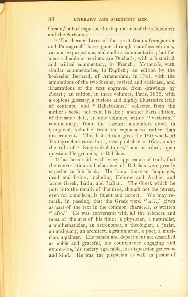 Cream,” a burlesque on the disputations of the schoolmen and the Sorhonne. “ The heroic Lives of the great Giants Garagantua and Pantagruel” have gone through countless editions, various expurgations, and endless commentaries; but the most valuable or curious are Duchat’s, with a historical and critical commentary, in French; Motteux’s, with similar commentaries, in English; an edition by the bookseller Bernard, of Amsterdam, in 1741, with the annotations of the two former, revised and criticised, and illustrations of the text engraved from drawings by Picart; an edition, in three volumes, Paris, 1823, with a copious glossary, a curious and highly illustrative table of contents, and “ Rabelaesiana,” collected from the author’s book, not from his life ; another Paris edition, of the same date, in nine volumes, with a “ variorum” commentary, from the earliest annotators down to Ginguene, valuable from its copiousness rather than discernment. This last edition gives the 120 wood-cut Pantagruelian caricatures, first published in 1655, under the title of “ Songes drolatiques,” and ascribed, upon questionable grounds, to Rabelais. It has been said, with every appearance of truth, that the conversation and character of Rabelais were greatly superior to his book. He knew fourteen languages, dead and living, including Hebrew and Arabic, and wrote Greek, Latin, and Italian. The Greek which he puts into the mouth of Panurge, though not the purest, even for a modern, is fluent and correct. We may re- mark, in passing, that the Greek word “ av To,” given as part of the text in the common character, is written “ afto.” He was conversant with all the sciences and most of the arts of his time: a physician, a naturalist, a mathematician, an astronomer, a theologian, a jurist, an antiquary, an architect, a grammarian, a poet, a musi- cian, a painter. His person and deportment are described as noble and graceful, his countenance engaging and expressive, his society agreeable, his disposition generous and kind. He was the physician as well as pastor of