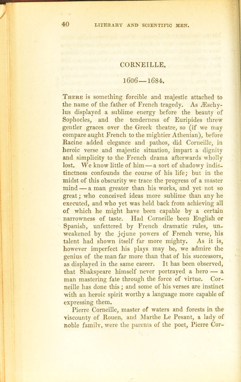 CORNEILLE. 1606—1684. There is something forcible and majestic attached to the name of the father of French tragedy. As iEschy- lus displayed a sublime energy before the beauty of Sophocles, and the tenderness of Euripides threw gentler graces over the Greek theatre, so (if we may compare aught French to the mightier Athenian), before Racine added elegance and pathos, did Corneille, in heroic verse and majestic situation, impart a dignity and simplicity to the French drama afterwards wholly lost. We know little of him — a sort of shadowy indis- tinctness confounds the course of his life; but in the midst of this obscurity we trace the progress of a master mind — a man greater than his works, and yet not so great; who conceived ideas more sublime than any he executed, and who yet was held hack from achieving all of which he might have been capable by a certain narrowness of taste. Had Corneille been English or Spanish, unfettered by French dramatic rules, un- weakened by the jejune powers of French verse, his talent had shown itself far more mighty. As it is, however imperfect his plays may be, we admire the genius of the man far more than that of his successors, as displayed in the same career. It has been observed, that Shakspeare himself never portrayed a hero — a man mastering fate through the force of virtue. Cor- neille has done this; and some of his verses are instinct with an heroic spirit worthy a language more capable of expressing them. Pierre Corneille, master of waters and forests in the viscounty of Rouen, and Marthe Le Pesant, a lady of noble familv, were the parents of the poet, Pierre Cor-