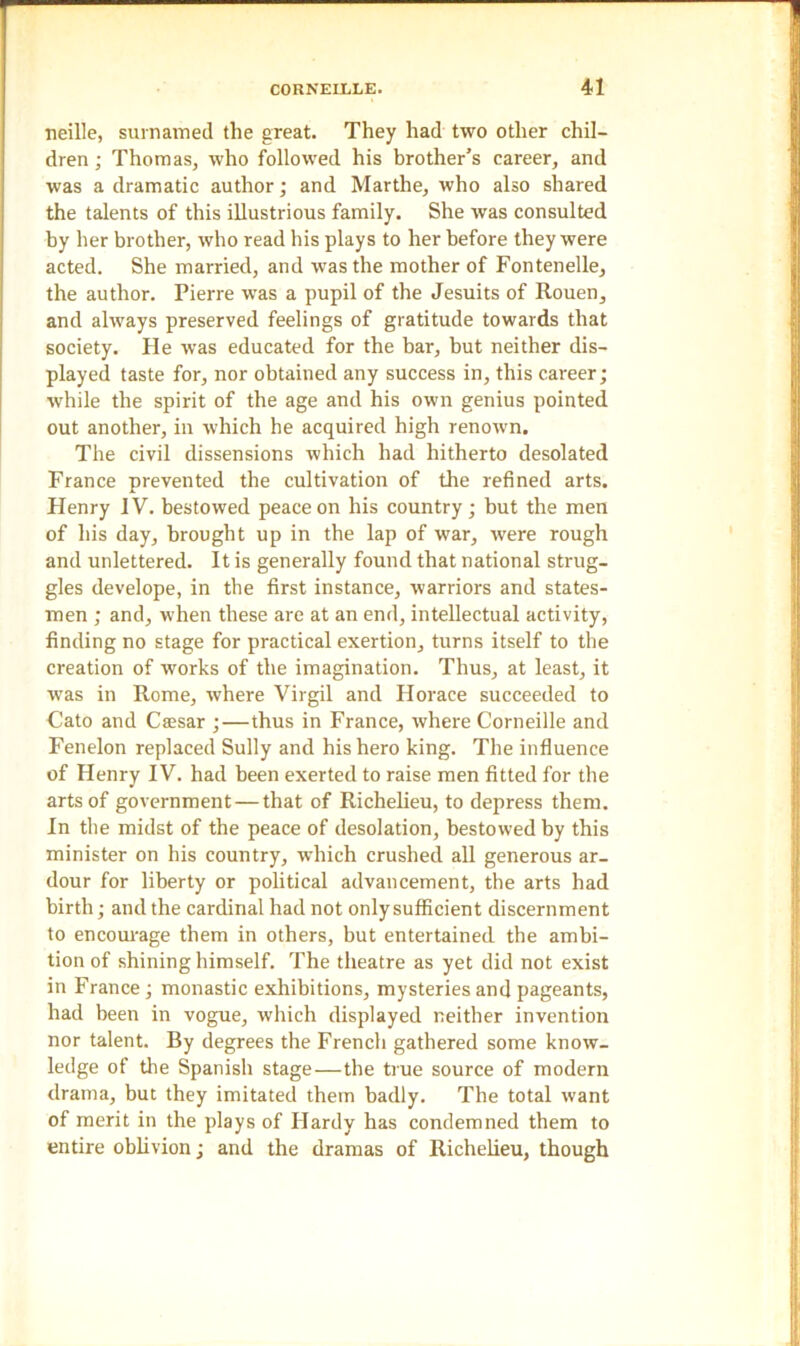 neille, surnamed the great. They had two other chil- dren ; Thomas, who followed his brother’s career, and was a dramatic author; and Marthe, who also shared the talents of this illustrious family. She was consulted by her brother, who read his plays to her before they were acted. She married, and was the mother of Fontenelle, the author. Pierre was a pupil of the Jesuits of Rouen, and always preserved feelings of gratitude towards that society. He was educated for the bar, but neither dis- played taste for, nor obtained any success in, this career; while the spirit of the age and his own genius pointed out another, in which he acquired high renown. The civil dissensions which had hitherto desolated France prevented the cultivation of the refined arts. Henry IV. bestowed peace on his country; but the men of his day, brought up in the lap of war, were rough and unlettered. It is generally found that national strug- gles develope, in the first instance, warriors and states- men ; and, when these are at an end, intellectual activity, finding no stage for practical exertion, turns itself to the creation of works of the imagination. Thus, at least, it was in Rome, where Virgil and Horace succeeded to Cato and Csesar ;—thus in France, where Corneille and Fenelon replaced Sully and his hero king. The influence of Henry IV. had been exerted to raise men fitted for the arts of government — that of Richelieu, to depress them. In the midst of the peace of desolation, bestowed by this minister on his country, which crushed all generous ar- dour for liberty or political advancement, the arts had birth; and the cardinal had not only sufficient discernment to encourage them in others, but entertained the ambi- tion of shining himself. The theatre as yet did not exist in France; monastic exhibitions, mysteries and pageants, had been in vogue, which displayed neither invention nor talent. By degrees the French gathered some know- ledge of the Spanish stage—the true source of modern drama, but they imitated them badly. The total want of merit in the plays of Hardy has condemned them to entire oblivion; and the dramas of Richelieu, though