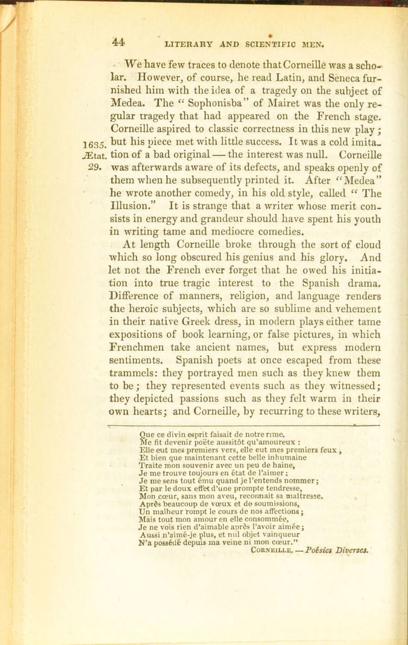 We have few traces to denote that Corneille was a scho- lar. However, of course, he read Latin, and Seneca fur- nished him with the idea of a tragedy on the subject of Medea. The “ Sophonisba” of Mairet was the only re- gular tragedy that had appeared on the French stage. Corneille aspired to classic correctness in this new play ; 1635. but his piece met with little success. It was a cold imita- iEtat. tion of a bad original — the interest was null. Corneille 29. was afterwards aware of its defects, and speaks openly of them when he subsequently printed it. After f‘Medea” he wrote another comedy, in his old style, called “ The Illusion.” It is strange that a writer whose merit con- sists in energy and grandeur should have spent his youth in writing tame and mediocre comedies. At length Corneille broke through the sort of cloud which so long obscured his genius and his glory. And let not the French ever forget that he owed his initia- tion into true tragic interest to the Spanish drama. Difference of manners, religion, and language renders the heroic subjects, which are so sublime and vehement in their native Greek dress, in modern plays either tame expositions of book learning, or false pictures, in which Frenchmen take ancient names, but express modern sentiments. Spanish poets at once escaped from these trammels: they portrayed men such as they knew them to be; they represented events such as they witnessed; they depicted passions such as they felt warm in their own hearts; and Corneille, by recurring to these writers, Que ce divin esprit faisait de notre rime. Me fit devenir poete aussitot qu’amoureux : Elle eut mes premiers vers, elle eut mes premiers feux, Et bien que maintenant cette belle inhumaine Traite mon souvenir avec un peu de haine, Je me trouve toujours en etat de l’aimer; Je me sens tout emu quand jel’entends nommer; Et par le doux effet d’une prompte tendresse, Mon cceur, sans mon aveu, recommit sa maitresse. AprSs beaucoup de vceux et de soumissions, Un malheur rompt le cours de nos affections; Mais tout mon amour en elle consommee, Je ne vois rien d’aimable aprfis l’avoir aimee; Aussi n’aime-je plus, et nul objet vainqueur N’a possede depuls ma veine ni mon coeur. Corneille Poesies Diverses.