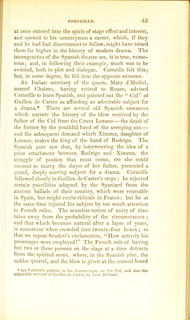 at once entered into the spirit of stage effect and interest, and opened to his countrymen a career, which, if they and he had had discernment to follow, might have raised them far higher in the history of modern drama. The incongruities of the Spanish theatre are, it is true, nume- rous ; and, in following their example, much was to be avoided, both in plot and dialogue. Corneille felt this; but, in some degree, he fell into the opposite extreme. An Italian secretary of the queen, Mary d’Medici, named Chalons, having retired to Rouen, advised Corneille to learn Spanish, and pointed out the “ Cid” of Guillen de Castro as affording an admirable subject for a drama.* There are several old Spanish romances which narrate the history of the blow received by the father of the Cid from the Count Lozano — the death of the former by the youthful hand of the avenging son— and the subsequent demand which Ximena, daughter of Lozano, makes the king of the hand of Rodrigo. The Spanish poet saw that, by interweaving the idea of a prior attachment between Rodrigo and Ximena, the struggle of passion that must ensue, ere she could consent to marry the slayer of her father, presented a grand, deeply moving subject for a drama. Corneille followed closely in Guillen de Castro’s steps : he rejected certain puerilities adopted by the Spaniard from the ancient ballads of their country, which were venerable in Spain, but might excite ridicule in France; but he at the same time injured his subject by too much attention to French rules. The senseless notion of unity of time takes away from the probability of the circumstances ; and that which becomes natural after a lapse of years, is monstrous when crowded into twenty-four hours; so that wre repeat Scuderi’s exclamation, “How actively his personages w'ere employed!” The French rule of having but two or three persons on the stage at a time detracts from the spirited scene, where, in the Spanish play, the nobles quarrel, and the blow is given at the council board * See Voltaire’s preface to his Commentary on the Cid, and also the admirable account of Guillen de Castro, by Lord Holland.