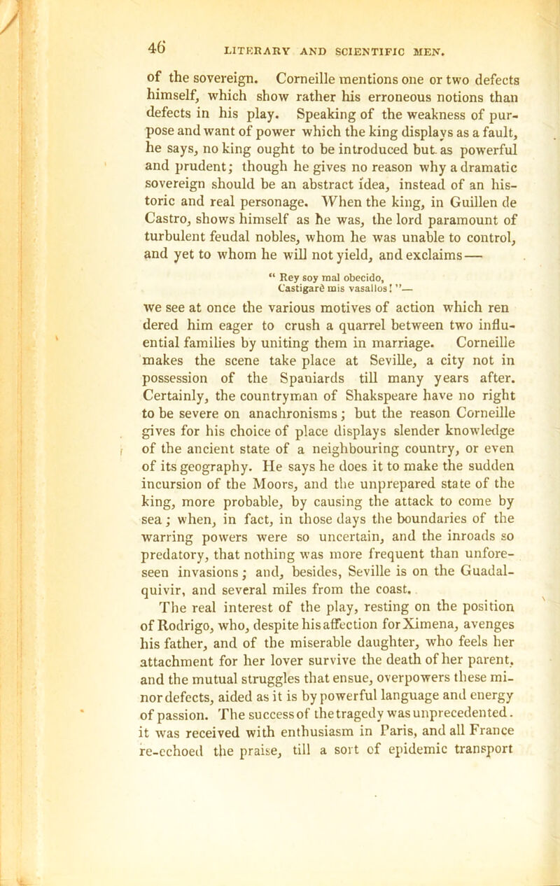 of the sovereign. Corneille mentions one or two defects himself, which show rather his erroneous notions than defects in his play. Speaking of the weakness of pur- pose and want of power which the king displays as a fault, he says, no king ought to be introduced but as powerful and prudent; though he gives no reason why a dramatic sovereign should be an abstract idea, instead of an his- toric and real personage. When the king, in Guillen de Castro, shows himself as he was, the lord paramount of turbulent feudal nobles, whom he was unable to control, and yet to whom he will not yield, and exclaims — “ Rey soy mat obecido, C'astigarC mis vasallos! ”— we see at once the various motives of action which ren dered him eager to crush a quarrel between two influ- ential families by uniting them in marriage. Corneille makes the scene take place at Seville, a city not in possession of the Spaniards till many years after. Certainly, the countryman of Shakspeare have no right to be severe on anachronisms; but the reason Corneille gives for his choice of place displays slender knowledge of the ancient state of a neighbouring country, or even of its geography. He says he does it to make the sudden incursion of the Moors, and the unprepared state of the king, more probable, by causing the attack to come by sea; when, in fact, in those days the boundaries of the warring powers were so uncertain, and the inroads so predatory, that nothing was more frequent than unfore- seen invasions; and, besides, Seville is on the Guadal- quivir, and several miles from the coast. The real interest of the play, resting on the position of Rodrigo, who, despite his affection forXimena, avenges his father, and of the miserable daughter, who feels her attachment for her lover survive the death of her parent, and the mutual struggles that ensue, overpowers these mi- nor defects, aided as it is by powerful language and energy of passion. Thesuccessof the tragedy was unprecedented, it was received with enthusiasm in Paris, and all France re-echoed the praise, till a sort of epidemic transport