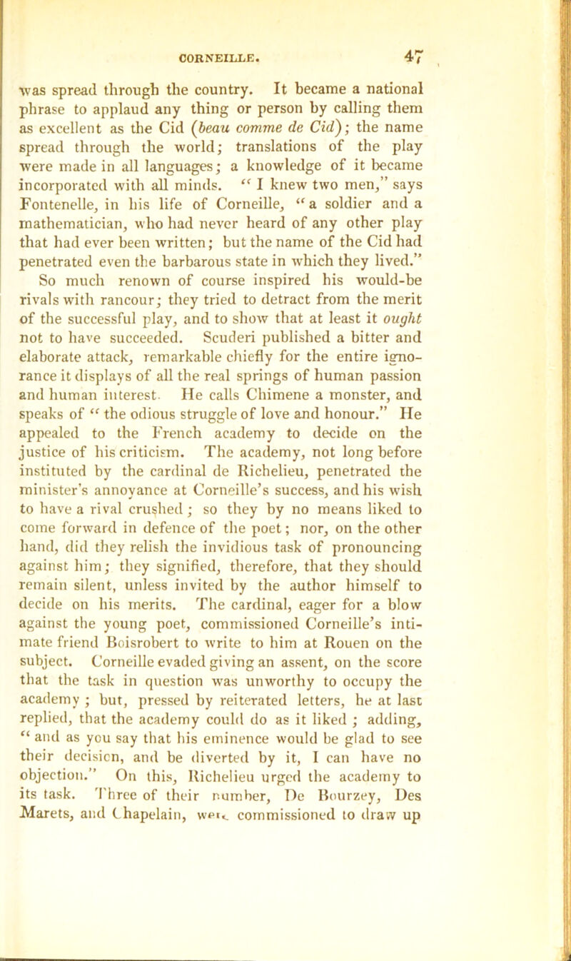 was spread through the country. It became a national phrase to applaud any thing or person by calling them as excellent as the Cid (beau comme de Cid'); the name spread through the world; translations of the play were made in all languages; a knowledge of it became incorporated with all minds. (< I knew two men,” says Fontenelle, in his life of Corneille, “a soldier and a mathematician, who had never heard of any other play that had ever been written; but the name of the Cid had penetrated even the barbarous state in which they lived.” So much renown of course inspired his would-be rivals with rancour; they tried to detract from the merit of the successful play, and to show that at least it ought not to have succeeded. Scuderi published a bitter and elaborate attack, remarkable chiefly for the entire igno- rance it displays of all the real springs of human passion and human interest. He calls Chimene a monster, and speaks of “ the odious struggle of love and honour.” He appealed to the French academy to decide on the justice of his criticism. The academy, not long before instituted by the cardinal de Richelieu, penetrated the minister’s annoyance at Corneille’s success, and his wish to have a rival crushed; so they by no means liked to come forward in defence of the poet; nor, on the other hand, did they relish the invidious task of pronouncing against him; they signified, therefore, that they should remain silent, unless invited by the author himself to decide on his merits. The cardinal, eager for a blow against the young poet, commissioned Corneille’s inti- mate friend Boisrobert to write to him at Rouen on the subject. Corneille evaded giving an assent, on the score that the task in question was unworthy to occupy the academy ; but, pressed by reiterated letters, he at last replied, that the academy could do as it liked ; adding, “ and as you say that his eminence would be glad to see their decision, and be diverted by it, I can have no objection.” On this, Richelieu urged the academy to its task. Three of their number, De Bourzey, Des Marets, and Chapelain, wpt«_ commissioned to draw up