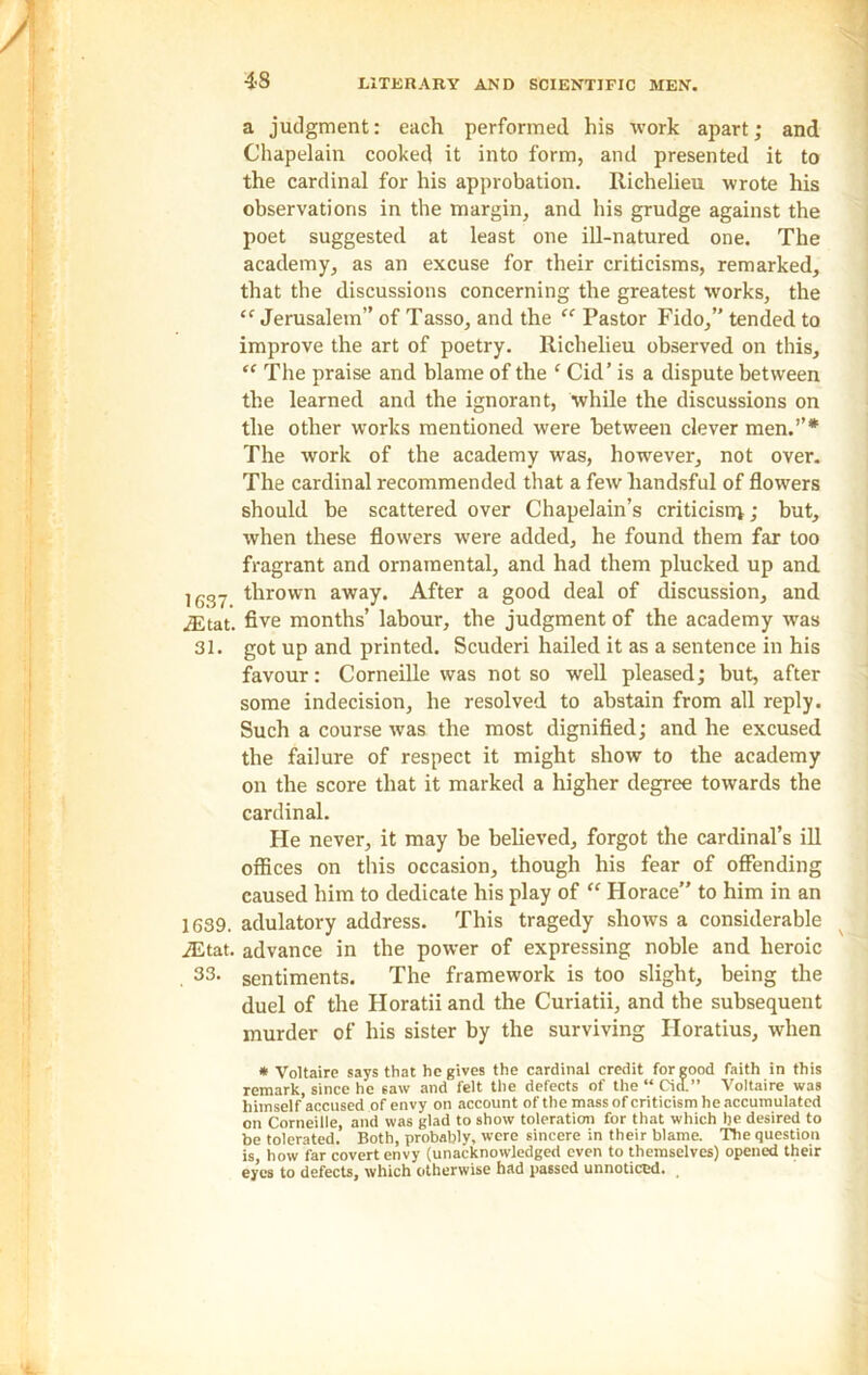 a judgment: each performed his work apart; and Chapelain cooked it into form, and presented it to the cardinal for his approbation. Richelieu wrote his observations in the margin, and his grudge against the poet suggested at least one ill-natured one. The academy, as an excuse for their criticisms, remarked, that the discussions concerning the greatest works, the “ Jerusalem” of Tasso, and the “ Pastor Fido,” tended to improve the art of poetry. Richelieu observed on this, “ The praise and blame of the ‘ Cid’ is a dispute between the learned and the ignorant, while the discussions on the other works mentioned were between clever men.”* The work of the academy was, however, not over. The cardinal recommended that a few liandsful of flowers should be scattered over Chapelain’s criticism; but, when these flowers were added, he found them far too fragrant and ornamental, and had them plucked up and l637 thrown away. After a good deal of discussion, and iEtat. five months’ labour, the judgment of the academy was 31. got up and printed. Scuderi hailed it as a sentence in his favour: Corneille was not so well pleased; but, after some indecision, he resolved to abstain from all reply. Such a course was the most dignified; and he excused the failure of respect it might show to the academy on the score that it marked a higher degree towards the cardinal. He never, it may be believed, forgot the cardinal’s ill offices on this occasion, though his fear of offending caused him to dedicate his play of “ Horace” to him in an 1639. adulatory address. This tragedy shows a considerable iEtat. advance in the power of expressing noble and heroic . 33- sentiments. The framework is too slight, being the duel of the Ploratii and the Curiatii, and the subsequent murder of his sister by the surviving Iloratius, when * Voltaire says that he gives the cardinal credit for good faith in this remark, since he saw and felt the defects of the “ Cid.” Voltaire was himself accused of envy on account of the mass of criticism he accumulated on Corneille, and was glad to show toleration for that which he desired to be tolerated. Both, probably, were sincere in their blame. The question is, how far covert envy (unacknowledged even to themselves) opened their eyes to defects, which otherwise had passed unnoticed.