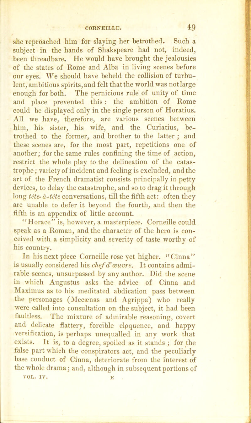 she reproached him for slaying her betrothed. Such a subject in the hands of Shakspeare had not, indeed, been threadbare. He would have brought the jealousies of the states of Rome and Alba in living scenes before our eyes. We should have beheld the collision of turbu- lent, ambitious spirits, and felt that the world was notlarge enough for both. The pernicious rule of unity of time and place prevented this: the ambition of Rome could be displayed only in the single person of Horatius. All we have, therefore, are various scenes between him, his sister, his wife, and the Curiatius, be- trothed to the former, and brother to the latter; and these scenes are, for the most part, repetitions one of another; for the same rules confining the time of action, restrict the whole play to the delineation of the catas- trophe; variety of incident and feeling is excluded, and the art of the French dramatist consists principally in petty devices, to delay the catastrophe, and so to drag it through long tete-a-tete conversations, till the fifth act: often they are unable to defer it beyond the fourth, and then the fifth is an appendix of little account. “Horace” is, however, a masterpiece. Corneille could speak as a Roman, and the character of the hero is con- ceived with a simplicity and severity of taste worthy of his country. In his next piece Corneille rose yet higher. “Cinna” is usually considered his chef cVoeuvre. It contains admi- rable scenes, unsurpassed by any author. Did the scene in which Augustus asks the advice of Cinna and Maximus as to his meditated abdication pass between the personages (Mecsenas and Agrippa) who really were called into consultation on the subject, it had been faultless. The mixture of admirable reasoning, covert and delicate flattery, forcible elpquence, and happy versification, is perhaps unequalled in any work that exists. It is, to a degree, spoiled as it stands ; for the false part which the conspirators act, and the peculiarly base conduct of Cinna, deteriorate from the interest of the whole drama; and, although in subsequent portions of VOL. IV. e