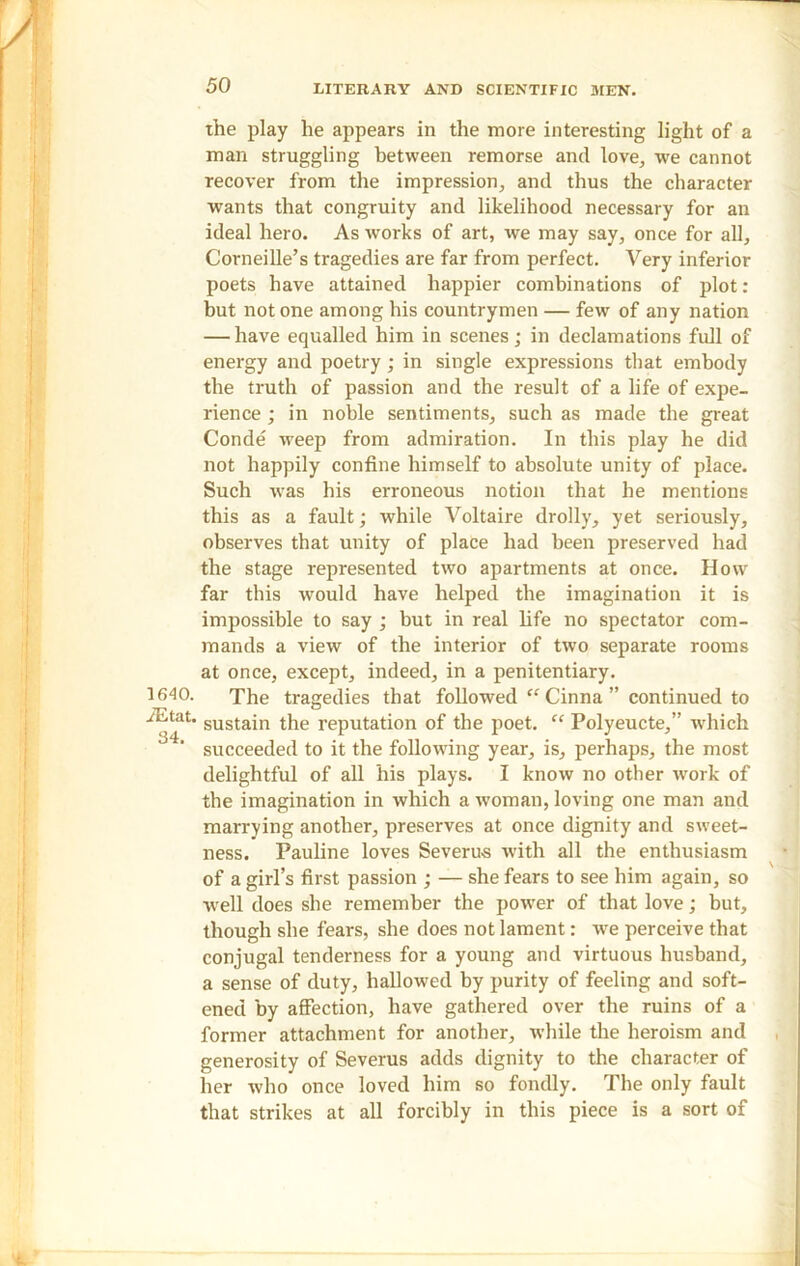 1640. iEtat. 34. the play he appears in the more interesting light of a man struggling between remorse and love, we cannot recover from the impression, and thus the character wants that congruity and likelihood necessary for an ideal hero. As works of art, we may say, once for all, Corneille’s tragedies are far from perfect. Very inferior poets have attained happier combinations of plot: but not one among his countrymen — few of any nation — have equalled him in scenes; in declamations full of energy and poetry; in single expressions that embody the truth of passion and the result of a life of expe- rience ; in noble sentiments, such as made the great Conde weep from admiration. In this play he did not happily confine himself to absolute unity of place. Such -was his erroneous notion that he mentions this as a fault; while Voltaire drolly, yet seriously, observes that unity of place had been preserved had the stage represented two apartments at once. How far this would have helped the imagination it is impossible to say ; but in real life no spectator com- mands a view of the interior of two separate rooms at once, except, indeed, in a penitentiary. The tragedies that followed “ Cinna ” continued to sustain the reputation of the poet. “ Polyeucte,” which succeeded to it the following year, is, perhaps, the most delightful of all his plays. I know no other work of the imagination in which a woman, loving one man and marrying another, preserves at once dignity and sweet- ness. Pauline loves Severus with all the enthusiasm of a girl’s first passion ; — she fears to see him again, so ■well does she remember the power of that love; but, though she fears, she does not lament: Ave perceive that conjugal tenderness for a young and virtuous husband, a sense of duty, hallowed by purity of feeling and soft- ened by affection, have gathered over the ruins of a former attachment for another, while the heroism and generosity of Severus adds dignity to the character of her who once loved him so fondly. The only fault that strikes at all forcibly in this piece is a sort of