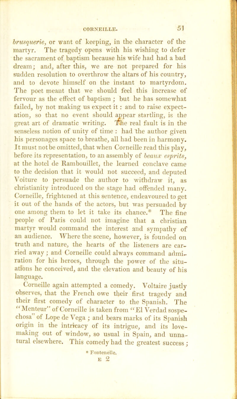 brusquerie, or want of keeping, in the character of the martyr. The tragedy opens with his wishing to defer the sacrament of baptism because his wife had had a had dream; and, after this, we are not prepared for his sudden resolution to overthrow the altars of his country, and to devote himself on the instant to martyrdom. The poet meant that we should feel this increase of fervour as the effect of baptism ; but he has somewhat failed, by not making us expect it: and to raise expect- ation, so that no event should appear startling, is the great art of dramatic writing. The real fault is in the senseless notion of unity of time : had the author given his personages space to breathe, all had been in harmony. It must not be omitted, that when Corneille read this play, before its representation, to an assembly of beaux esprits, at the hotel de Rambouillet, the learned conclave came to the decision that it would not succeed, and deputed Voiture to persuade the author to withdraw it, as Christianity introduced on the stage had offended many. Corneille, frightened at this sentence, endeavoured to get it out of the hands of the actors, but was persuaded by one among them to let it take its chance.* The fine people of Paris could not imagine that a Christian martyr would command the interest and sympathy of an audience. Where the scene, however, is founded on truth and nature, the hearts of the listeners are car- ried away ; and Corneille could always command admi- ration for his heroes, through the power of the situ- ations he conceived, and the elevation and beauty of his language. Corneille again attempted a comedy. Voltaire justly observes, that the French owe their first tragedy and their first comedy of character to the Spanish. The “Menteur” of Corneille is taken from “El Verdad sospe- chosa of Lope de Vega ; and bears marks of its Spanish origin in the intricacy of its intrigue, and its love- making out of window, so usual in Spain, and unna- tural elsewhere. This comedy had the greatest success ; * Fontenelle.