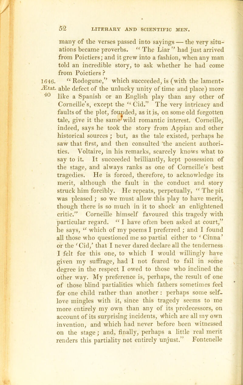 many of the verses passed into sayings — the very situ- ations became proverbs. “ The Liar ” had just arrived from Poictiers; and it grew into a fashion, when any man told an incredible story, to ask whether he had come from Poic tiers ? 1646. “ Rodogune,’’ which succeeded, is (with the lament- iEtat. able defect of the unlucky unity of time and place) more 40 like a Spanish or an English play than any other of Corneille’s, except the “ Cid.” The very intricacy and faults of the plot, founded, as it is, on some old forgotten tale, give it the same’wild romantic interest. Corneille, indeed, says he took the story from Appian and other historical sources; but, as the tale existed, perhaps he saw that first, and then consulted 'the ancient authori- ties. Voltaire, in his remarks, scarcely knows what to say to it. It succeeded brilliantly, kept possession of the stage, and always ranks as one of Corneille’s best tragedies. He is forced, therefore, to acknowledge its merit, although the fault in the conduct and story struck him forcibly. He repeats, perpetually, “ The pit was pleased; so we must allow this play to have merit, though there is so much in it to shock an enlightened critic.” Corneille himself favoured this tragedy with particular regard. “ I have often been asked at court,” he says, “ which of my poems I preferred ; and I found all those who questioned me so partial either to c Cinna’ or the f Cid,’ that I never dared declare all the tenderness I felt for this one, to which I would willingly have given my suffrage, had 1 not feared to fail in some degree in the respect I owed to those who inclined the other way. My preference is, perhaps, the result of one of those blind partialities which fathers sometimes feel for one child rather than another : perhaps some self- love mingles with it, since this tragedy seems to me more entirely my own than any of its predecessors, on account of its surprising incidents, which are all my own invention, and which had never before been witnessed on the stage; and, finally, perhaps a little real merit renders this partiality not entirely unjust.” Fontenelle