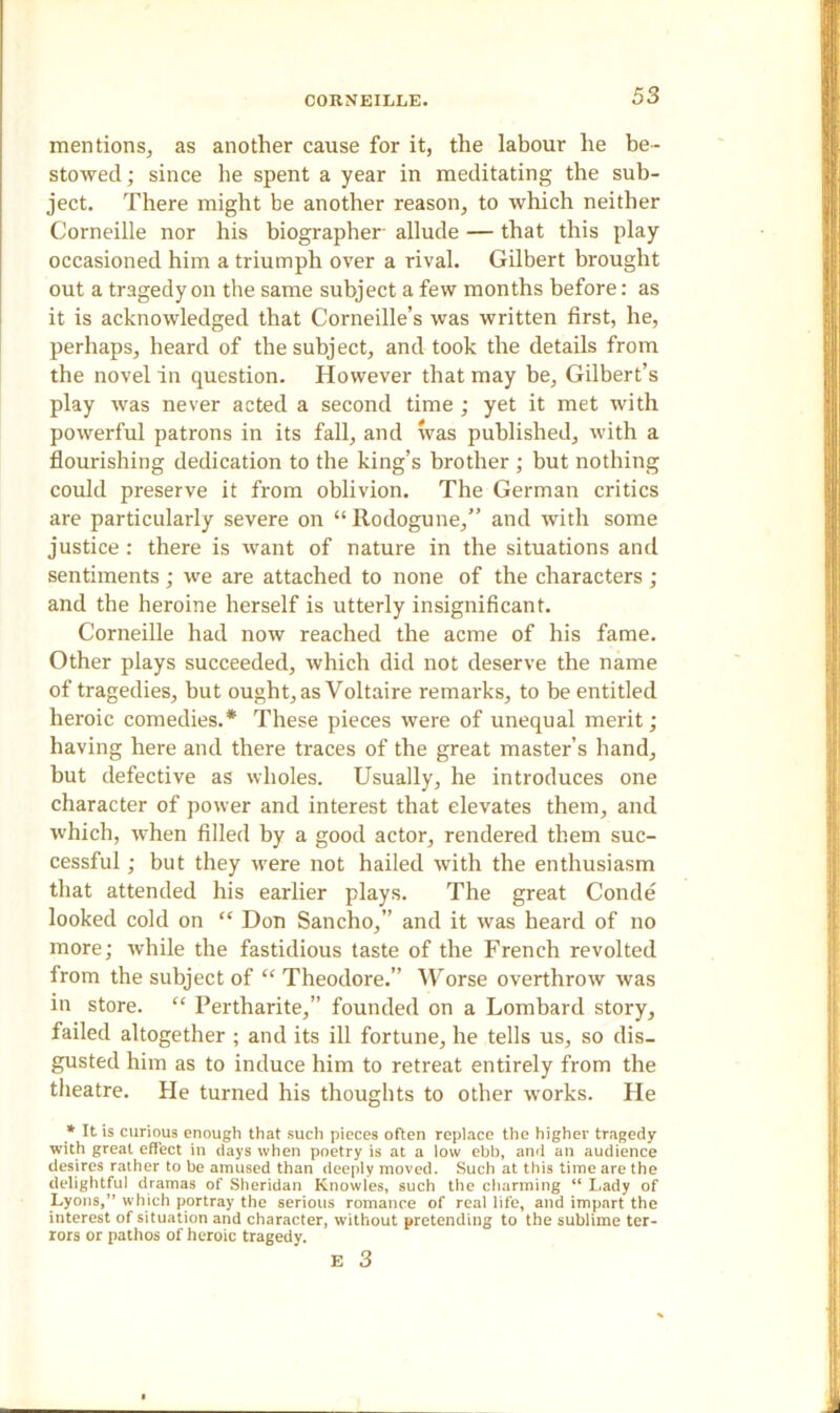 mentions, as another cause for it, the labour he be- stowed ; since he spent a year in meditating the sub- ject. There might be another reason, to which neither Corneille nor his biographer allude — that this play occasioned him a triumph over a rival. Gilbert brought out a tragedy on the same subject a few months before: as it is acknowledged that Corneille’s was written first, he, perhaps, heard of the subject, and took the details from the novel in question. However that may be, Gilbert’s play was never acted a second time ; yet it met with powerful patrons in its fall, and was published, with a flourishing dedication to the king’s brother ; but nothing could preserve it from oblivion. The German critics are particularly severe on “Rodogune,” and with some justice: there is want of nature in the situations and sentiments; we are attached to none of the characters ; and the heroine herself is utterly insignificant. Corneille had now reached the acme of his fame. Other plays succeeded, which did not deserve the name of tragedies, but ought, as Voltaire remarks, to be entitled heroic comedies.* These pieces were of unequal merit; having here and there traces of the great master’s hand, but defective as wholes. Usually, he introduces one character of power and interest that elevates them, and which, when filled by a good actor, rendered them suc- cessful ; but they were not hailed with the enthusiasm that attended his earlier plays. The great Conde looked cold on “ Don Sancho,” and it was heard of no more; while the fastidious taste of the French revolted from the subject of “ Theodore.” Worse overthrow was in store. “ Pertharite,” founded on a Lombard story, failed altogether ; and its ill fortune, he tells us, so dis- gusted him as to induce him to retreat entirely from the theatre. He turned his thoughts to other works. He * It is curious enough that such pieces often replace the higher tragedy with great effect in days when poetry is at a low ebb, and an audience desires rather to be amused than deeply moved. Such at this time are the delightful dramas of Sheridan Knowles, such the charming “ Lady of Lyons,” which portray the serious romance of real life, and impart the interest of situation and character, without pretending to the sublime ter- rors or pathos of heroic tragedy. E 3