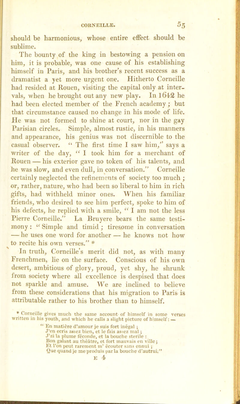 should be harmonious, whose entire effect should be sublime. The bounty of the king in bestowing a pension on him, it is probable, was one cause of his establishing himself in Paris, and his brother’s recent success as a dramatist a yet more urgent one. Hitherto Corneille had resided at Rouen, visiting the capital only at inter- vals, when he brought out any new play. In 1642 he had been elected member of the French academy; but that circumstance caused no change in his mode of life. He was not formed to shine at court, nor in the gay Parisian circles. Simple, almost rustic, in his manners and appearance, his genius was not discernible to the casual observer. “ The first time I saw him,” says a writer of the day, “ I took him for a merchant of Rouen — his exterior gave no token of his talents, and he was slow, and even dull, in conversation.” Corneille certainly neglected the refinements of society too much ; or, rather, nature, who had been so liberal to him in rich gifts, had withheld minor ones. When his familiar friends, who desired to see him perfect, spoke to him of his defects, he replied with a smile, “ I am not the less Pierre Corneille.” La Bruyere bears the same testi- mony : <f Simple and timid; tiresome in conversation — he uses one word for another — he knows not how to recite his own verses.” * In truth, Corneille’s merit did not, as with many Frenchmen, lie on the surface. Conscious of his own desert, ambitious of glory, proud, yet shy, he shrunk from society where all excellence is despised that does not sparkle and amuse. We are inclined to believe from these considerations that his migration to Paris is attributable rather to his brother than to himself. * Corneille gives much the same account of himself in some verses written in his youth, and which he calls a slight picture of himself: — “ En matifire d’amour je suis fort inegal ; J’en ecris assez bien, et le fais assez mal ; J’ai la plume feconde, et la bouche sterile : Bon galant au theatre, et fort mauvais en ville; Et l’on peut rarement m’ ecouter sans ennui ; Que quand je me produis par la bouche d’autrui.” E 4