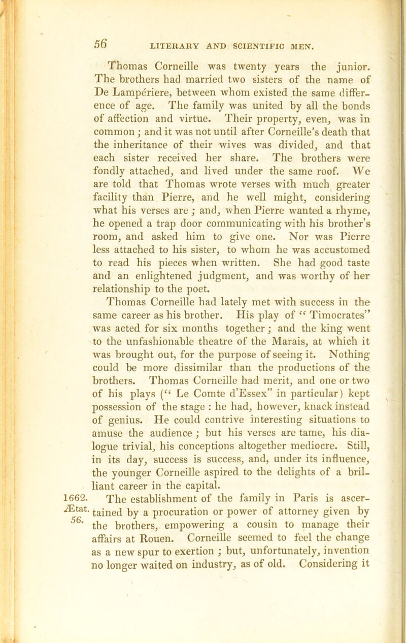 1662. iEtat. 56. Thomas Corneille was twenty years the junior. The brothers had married two sisters of the name of De Lamperiere, between whom existed the same differ- ence of age. The family was united by all the bonds of affection and virtue. Their property, even, was in common; and it was not until after Corneille’s death that the inheritance of their wives was divided, and that each sister received her share. The brothers were fondly attached, and lived under the same roof. We are told that Thomas wrote verses with much greater facility than Pierre, and he well might, considering what his verses are ; and, when Pierre wanted a rhyme, he opened a trap door communicating with his brother’s room, and asked him to give one. Nor was Pierre less attached to his sister, to whom he was accustomed to read his pieces when written. She had good taste and an enlightened judgment, and was worthy of her relationship to the poet. Thomas Corneille had lately met with success in the same career as his brother. His play of “ Timocrates” was acted for six months together; and the king went to the unfashionable theatre of the Marais, at which it was brought out, for the purpose of seeing it. Nothing could be more dissimilar than the productions of the brothers. Thomas Corneille had merit, and one or two of his plays (c< Le Comte d’Essex” in particular) kept possession of the stage : he had, however, knack instead of genius. He could contrive interesting situations to amuse the audience; but his verses are tame, his dia- logue trivial, his conceptions altogether mediocre. Still, in its day, success is success, and, under its influence, the younger Corneille aspired to the delights of a bril- liant career in the capital. The establishment of the family in Paris is ascer- tained by a procuration or power of attorney given by the brothers, empowering a cousin to manage their affairs at Rouen. Corneille seemed to feel the change as a new spur to exertion ; but, unfortunately, invention no longer waited on industry, as of old. Considering it