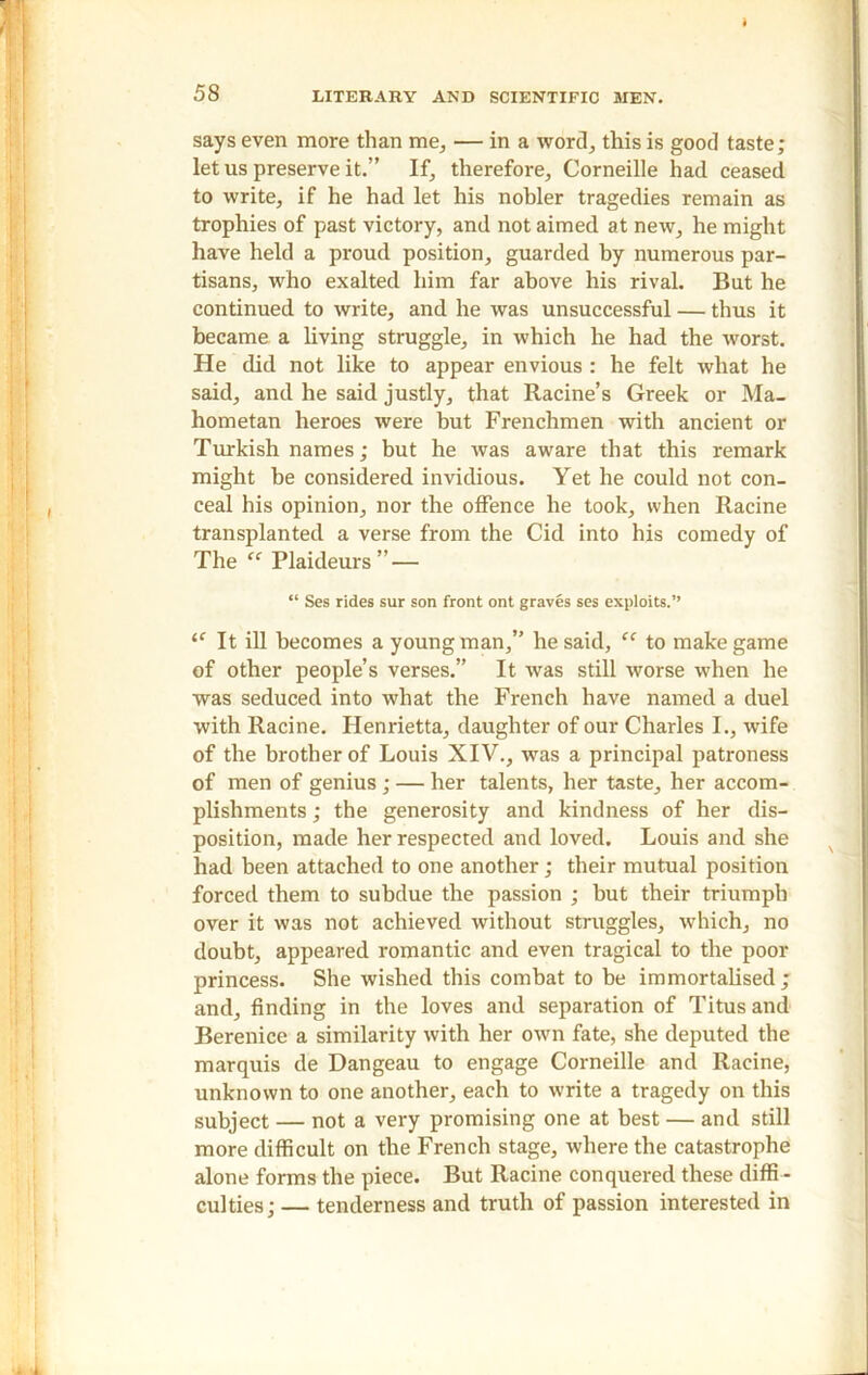 ♦ 58 LITERARY AND SCIENTIFIC MEN. says even more than me, — in a word, this is good taste; let us preserve it.” If, therefore, Corneille had ceased to write, if he had let his nobler tragedies remain as trophies of past victory, and not aimed at new, he might have held a proud position, guarded by numerous par- tisans, who exalted him far above his rival. But he continued to write, and he was unsuccessful — thus it became a living struggle, in which he had the worst. He did not like to appear envious : he felt what he said, and he said justly, that Racine’s Greek or Ma- hometan heroes were but Frenchmen with ancient or Turkish names; but he was aware that this remark might be considered invidious. Yet he could not con- ceal his opinion, nor the offence he took, when Racine transplanted a verse from the Cid into his comedy of The “ Plaideurs ” — “ Ses rides sur son front ont graves ses exploits.” “ It ill becomes a young man,” he said, “ to make game of other people’s verses.” It was still worse when he was seduced into what the French have named a duel with Racine. Henrietta, daughter of our Charles I., wife of the brother of Louis XIV., was a principal patroness of men of genius ; — her talents, her taste, her accom- plishments ; the generosity and kindness of her dis- position, made her respected and loved. Louis and she had been attached to one another; their mutual position forced them to subdue the passion ; but their triumph over it was not achieved without struggles, which, no doubt, appeared romantic and even tragical to the poor princess. She wished this combat to be immortalised; and, finding in the loves and separation of Titus and Berenice a similarity with her own fate, she deputed the marquis de Dangeau to engage Corneille and Racine, unknown to one another, each to write a tragedy on this subject — not a very promising one at best — and still more difficult on the French stage, where the catastrophe alone forms the piece. But Racine conquered these diffi - culties; — tenderness and truth of passion interested in