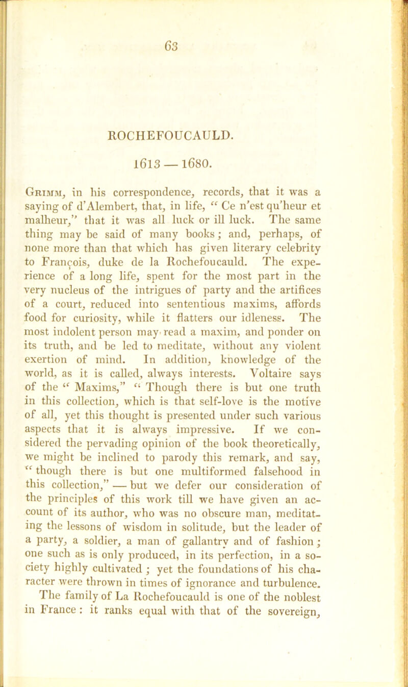 ROCHEFOUCAULD. 1613 —1680. Grimm, in his correspondence, records, that it was a saying of d’Alembert, that, in life, “ Ce n’est qu’heur et malheur,” that it was all luck or ill luck. The same thing may he said of many books; and, perhaps, of none more than that which has given literary celebrity to Francois, duke de la Rochefoucauld. The expe- rience of a long life, spent for the most part in the very nucleus of the intrigues of party and the artifices of a court, reduced into sententious maxims, affords food for curiosity, while it flatters our idleness. The most indolent person may read a maxim, and ponder on its truth, and be led to meditate, without any violent exertion of mind. In addition, knowledge of the world, as it is called, always interests. Voltaire says of the Maxims,” Ci Though there is but one truth in this collection, which is that self-love is the motive of all, yet this thought is presented under such various aspects that it is always impressive. If we con- sidered the pervading opinion of the book theoretically, we might be inclined to parody this remark, and say, <c though there is but one multiformed falsehood in this collection,” — but we defer our consideration of the principles of this work till we have given an ac- count of its author, who was no obscure man, meditat- ing the lessons of wisdom in solitude, but the leader of a party, a soldier, a man of gallantry and of fashion ; one such as is only produced, in its perfection, in a so- ciety highly cultivated ; yet the foundations of his cha- racter were thrown in times of ignorance and turbulence. The family of La Rochefoucauld is one of the noblest in France : it ranks equal with that of the sovereign.