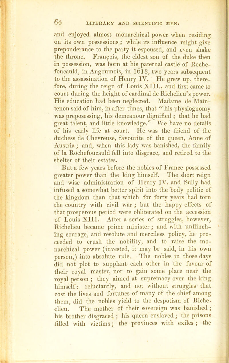 and enjoyed almost monarchical power when residing on its own possessions; while its influence might give preponderance to the party it espoused, and even shake the throne. Francois, the eldest son of the duke then in possession, was born at his paternal castle of Roche- foucauld, in Angoumois, in l6]3, two years subsequent to the assassination of Henry IV. He grew up, there- fore, during the reign of Louis XIII., and first came to court during the height of cardinal de Richelieu’s power. His education had been neglected. Madame de Main- tenon said of him, in after times, that “ his physiognomy was preposessing, his demeanour dignified ; that he had great talent, and little knowledge.” We have no details of his early life at court. He was the friend of the duchess de Chevreuse, favourite of the queen, Anne of Austria; and, when this lady was banished, the family of la Rochefoucauld fell into disgrace, and retired to the shelter of their estates. But a few years before the nobles of France possessed greater power than the king himself. The short reign and wise administration of Henry IV. and Sully had infused a somewhat better spirit into the body politic of the kingdom than that which for forty years had torn the country with civil war ; but the happy effects of that prosperous period were obliterated on the accession of Louis XIII. After a series of struggles, however, Richelieu became prime minister; and with unflinch- ing courage, and resolute and merciless policy, he pro- ceeded to crush the nobility, and to raise the mo- narchical power (invested, it may be said, in his own person,) into absolute rule. The nobles in those days did not plot to supplant each other in the favour of their royal master, nor to gain some place near the royal person ; they aimed at supremacy over the king himself: reluctantly, and not without struggles that cost the lives and fortunes of many of the chief among them, did the nobles yield to tbe despotism of Riche- elieu. The mother of their sovereign was banished; his brother disgraced ; his queen enslaved; the prisons filled with victims; the provinces with exiles ; the