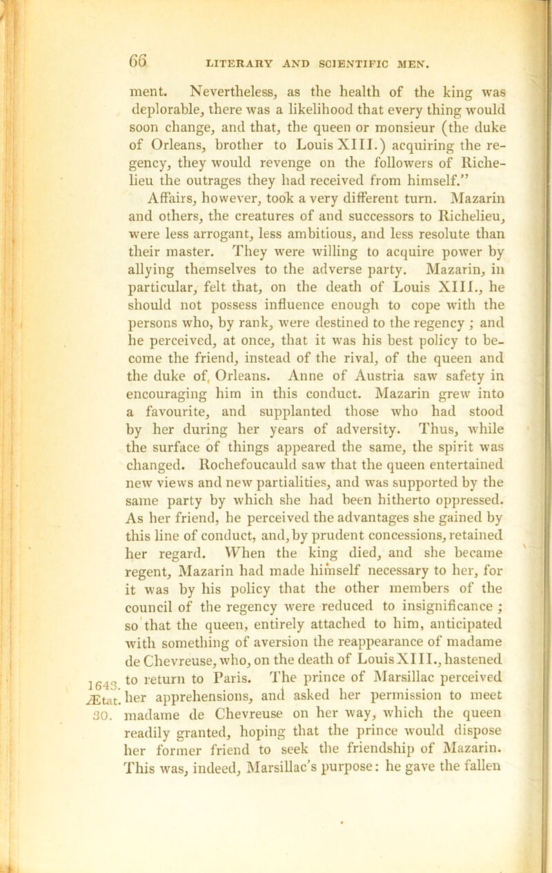 1643. iEtat. 30. ment. Nevertheless, as the health of the king was deplorable, there was a likelihood that every thing would soon change, and that, the queen or monsieur (the duke of Orleans, brother to Louis XIII.) acquiring the re- gency, they would revenge on the followers of Riche- lieu the outrages they had received from himself.” Affairs, however, took a very different turn. Mazarin and others, the creatures of and successors to Richelieu, w'ere less arrogant, less ambitious, and less resolute than their master. They were willing to acquire power by allying themselves to the adverse party. Mazarin, in particular, felt that, on the death of Louis XIII., he should not possess influence enough to cope with the persons who, by rank, were destined to the regency ; and he perceived, at once, that it was his best policy to be- come the friend, instead of the rival, of the queen and the duke of, Orleans. Anne of Austria saw safety in encouraging him in this conduct. Mazarin grew into a favourite, and supplanted those who had stood by her during her years of adversity. Thus, while the surface of things appeared the same, the spirit was changed. Rochefoucauld saw that the queen entertained new views and new partialities, and was supported by the same party by which she had been hitherto oppressed. As her friend, he perceived the advantages she gained by this line of conduct, and, by prudent concessions, retained her regard. YYhen the king died, and she became regent, Mazarin had made hiinself necessary to her, for it was by his policy that the other members of the council of the regency were reduced to insignificance ; so that the queen, entirely attached to him, anticipated with something of aversion the reappearance of madame de Chevreuse, who, on the death of LouisXI11., hastened to return to Paris. The prince of Marsillac perceived her apprehensions, and asked her permission to meet madame de Chevreuse on her way, which the queen readily granted, hoping that the prince would dispose her former friend to seek the friendship of Mazarin. This was, indeed, Marsillac’s purpose: he gave the fallen