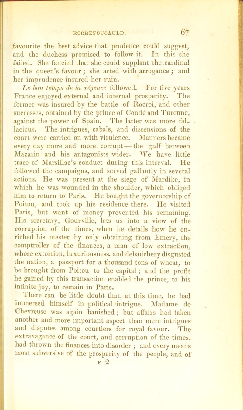 favourite the best advice that prudence could suggest, and the duchess promised to follow it. In this she failed. She fancied that she could supplant the cardinal in the queen’s favour ; she acted with arrogance ; and her imprudence insured her ruin. Le bon temps de la regence followed. For five years France enjoyed external and internal prosperity. The former was insured by the battle of Ilocroi, and other successes, obtained by the prince of Conde and Turenne, against the power of Spain. The latter was more fal- lacious. The intrigues, cabals, and dissensions of the court were carried on with virulence. Manners became every day more and more corrupt—the gulf between Mazarin and his antagonists wider. We have little trace of Marsillac’s conduct during this interval. Fie followed the campaigns, and served gallantly in several actions. He was present at the siege of Mardike, in which he was wounded in the shoulder, which obliged him to return to Paris. He bought the governorship of Poitou, and took up his residence there. He visited Paris, but want of money prevented his remaining. His secretary, Gourville, lets us into a view of the corruption of the times, %vhen he details how he en- riched his master by only obtaining from Emery, the comptroller of the finances, a man of low extraction, whose extortion, luxuriousness, and debauchery disgusted the nation, a passport for a thousand tons of wheat, to be brought from Poitou to the capital; and the profit he gained by this transaction enabled the prince, to his infinite joy, to remain in Paris. There can be little doubt that, at this time, he had immersed himself in political intrigue. Madame de Chevreuse was again banished; but affairs had taken another and more important aspect than mere intrigues and disputes among courtiers for royal favour. The extravagance of the court, and corruption of the times, had thrown the finances into disorder ; and every means most subversive of the prosperity of the people, and of