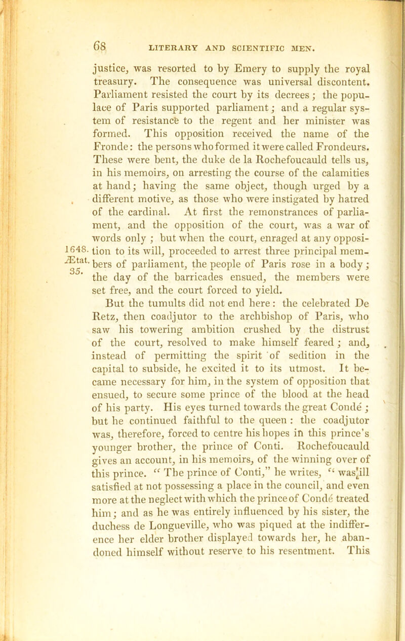 1648. iEtat. 35. justice, was resorted to by Emery to supply the royal treasury. The consequence was universal discontent. Parliament resisted the court by its decrees ; the popu- lace of Paris supported parliament; and a regular sys- tem of resistance to the regent and her minister was formed. This opposition received the name of the Fronde: the persons who formed it were called Frondeurs. These were bent, the duke de la Rochefoucauld tells us, in his memoirs, on arresting the course of the calamities at hand; having the same object, though urged by a different motive, as those who were instigated by hatred of the cardinal. At first the remonstrances of parlia- ment, and the opposition of the court, was a war of words only ; but when the court, enraged at any opposi- tion to its will, proceeded to arrest three principal mem- bers of parliament, the people of Paris rose in a body ; the day of the barricades ensued, the members were set free, and the court forced to yield. But the tumults did not end here: the celebrated De Retz, then coadjutor to the archbishop of Paris, who saw his towering ambition crushed by the distrust of the court, resolved to make himself feared; and, instead of permitting the spirit of sedition in the capital to subside, he excited it to its utmost. It be- came necessary for him, in the system of opposition that ensued, to secure some prince of the blood at the head of his party. His eyes turned towards the great Conde ; but he continued faithful to the queen : the coadjutor was, therefore, forced to centre his hopes in this prince’s younger brother, the prince of Conti. Rochefoucauld gives an account, in his memoirs, of the winning over of this prince. “ The prince of Conti,” he writes, was^ill satisfied at not possessing a place in the council, and even more at the neglect with which the prince of Conde treated him; and as he was entirely influenced by his sister, the duchess de Longueville, who was piqued at the indiffer- ence her elder brother displayed towards her, he aban- doned himself without reserve to his resentment. This