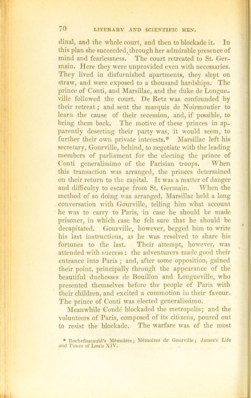 dinal, and the whole court, and then to blockade it. In this plan she succeeded, through her admirable presence of mind and fearlessness. The court retreated to St. Ger- main. Here they were unprovided even with necessaries. They lived in disfurnished apartments, they slept on straw, and were exposed to a thousand hardships. The prince of Conti, and Marsillac, and the duke de Longue- ville followed the court. De Retz was confounded by their retreat; and sent the marquis de Noirmoutier to learn the cause of their secession, and, if possible, to bring them back. The motive of these princes in ap- parently deserting their party was, it would seem, to further their own private interests.* Marsillac left his secretary, Gourville, behind, to negotiate with the leading members of parliament for the electing the prince of Conti generalissimo of the Parisian troops. When this transaction was arranged, the princes determined on their return to the capital. It was a matter of danger and difficulty to escape from St. Germain. When the method of so doing was arranged, Marsillac held a long conversation with Gourville, telling him what account he was to carry to Paris, in case he should be made prisoner, in which case he felt sure that he should be decapitated. Gourville, however, begged him to write his last instructions, as he was resolved to share his fortunes to the last. Their attempt, however, was attended with success : the adventurers made good their entrance into Paris ; and, after some opposition, gained their point, principally through the appearance of the beautiful duchesses de Bouillon and Longueville, who presented themselves before the people of Paris with their children, and excited a commotion in their favour. The prince of Conti was elected generalissimo. Meanwhile Conde blockaded the metropolis; and the volunteers of Paris, composed of its citizens, poured out to resist the blockade. The warfare was of the most * Rochefoucauld’s Memoires; Memoires de Gourville; James’s Life and Times of Louis XIV.