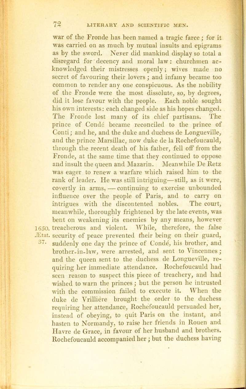 war of the Fronde has been named a tragic farce; for it was carried on as much by mutual insults and epigrams as by the sword. Never did mankind display so total a disregard for decency and moral law: churchmen ac- knowledged their mistresses openly; wives made no secret of favouring their lovers; and infamy became too common to render any one conspicuous. As the nobility of the Fronde were the most dissolute, so, by degrees, did it lose favour with the people. Each noble sought his own interests: each changed side as his hopes changed. The Fronde lost many of its chief partisans. The prince of Conde became reconciled to the prince of Conti; and he, and the duke and duchess de Longueville, and the prince Marsillac, now duke de la Rochefoucauld, through the recent death of his father, fell off from the Fronde, at the same time that they continued to oppose and insult the queen and Mazarin. Meanwhile De Retz was eager to renew a warfare which raised him to the rank of leader. He was still intriguing—still, as it were, covertly in arms, — continuing to exercise unbounded influence over the people of Paris, and to carry on intrigues with the discontented nobles. The court, meanwhile, thoroughly frightened by the late events, was bent on weakening its enemies by any means, however 1650. treacherous and violent. While, therefore, the false JEtat. security of peace prevented their being on their guard, suddenly one day the prince of Conde, his brother, and brother-in-law, were arrested, and sent to Vincennes; and the queen sent to the duchess de Longueville, re- quiring her immediate attendance. Rochefoucauld had seen reason to suspect this piece of treachery, and had wished to warn the princes; but the person he intrusted with the commission failed to execute it. When the duke de Vrilliere brought the order to the duchess requiring her attendance, Rochefoucauld persuaded her, instead of obeying, to quit Paris on the instant, and hasten to Normandy, to raise her friends in Rouen and Havre de Grace, in favour of her husband and brothers. Rochefoucauld accompanied her ;but the duchess having